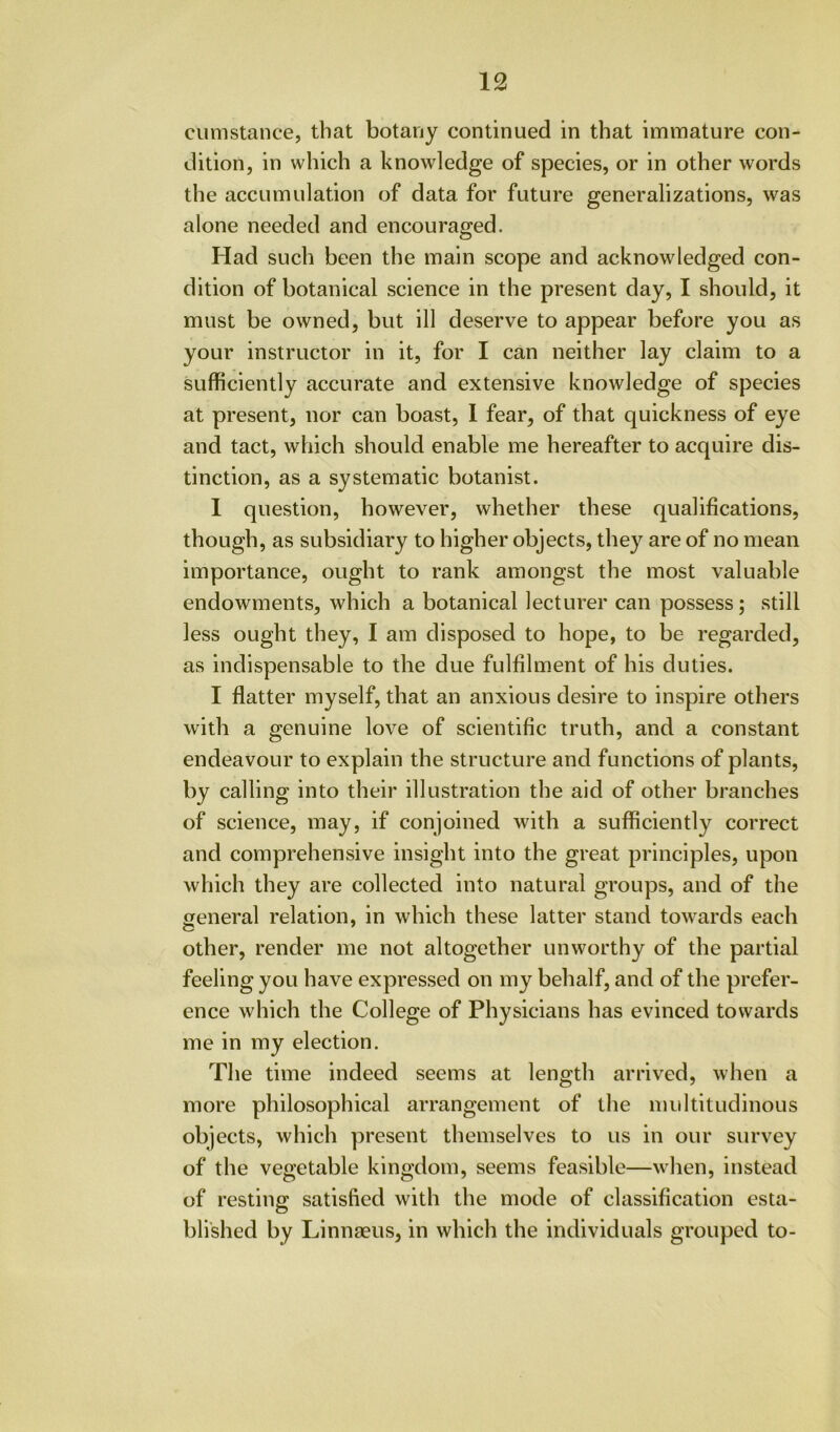 cumstance, that botany continued in that immature con- dition, in which a knowledge of species, or in other words the accumulation of data for future generalizations, was alone needed and encouraged. Had such been the main scope and acknowledged con- dition of botanical science in the present day, I should, it must be owned, but ill deserve to appear before you as your instructor in it, for I can neither lay claim to a sufficiently accurate and extensive knowledge of species at present, nor can boast, 1 fear, of that quickness of eye and tact, which should enable me hereafter to acquire dis- tinction, as a systematic botanist. 1 question, however, whether these qualifications, though, as subsidiary to higher objects, they are of no mean importance, ought to rank amongst the most valuable endowments, which a botanical lecturer can possess; still less ought they, I am disposed to hope, to be regarded, as indispensable to the due fulfilment of his duties. I flatter myself, that an anxious desire to inspire others with a genuine love of scientific truth, and a constant endeavour to explain the structure and functions of plants, by calling into their illustration the aid of other branches of science, may, if conjoined with a sufficiently correct and comprehensive insight into the great principles, upon which they are collected into natural groups, and of the general relation, in which these latter stand towards each other, render me not altogether unworthy of the partial feeling you have expressed on my behalf, and of the prefer- ence which the College of Physicians has evinced towards me in my election. The time indeed seems at length arrived, when a more philosophical arrangement of the multitudinous objects, which present themselves to us in our survey of the vegetable kingdom, seems feasible—when, instead of resting satisfied with the mode of classification esta- blished by Linnfeus, in which the individuals grouped to-