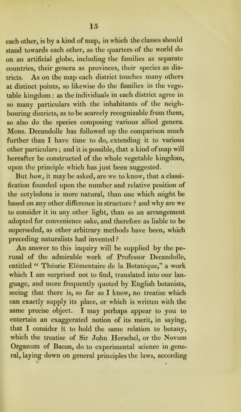 each other, is by a kind of map, in which the classes should stand towards each other, as the quarters of the world do on an artificial globe, including the families as separate countries, their genera as provinces, their species as dis- tricts. As on the map each district touches many others at distinct points, so likewise do the families in the vege- table kingdom : as the individuals in each district agree in so many particulars with the inhabitants of the neigh- bouring districts, as to be scarcely recognizable from them, so also do the species composing various allied genera. Mons. Decandolle has followed up the comparison much further than I have time to do, extending it to various other particulars; and it is possible, that a kind of map will hereafter be constructed of the whole vegetable kingdom, upon the principle which has just been suggested. But how, it may be asked, are we to know, that a classi- fication founded upon the number and relative position of the cotyledons is more natural, than one which might be based on any other difference in structure ? and why are we to consider it in any other light, than as an arrangement adopted for convenience sake, and therefore as liable to be superseded, as other arbitrary methods have been, which preceding naturalists had invented ? An answer to this inquiry will be supplied by the pe- rusal of the admirable work of Professor Decandolle, entitled Theorie Elementaire de la Botanique,” a work which I am surprised not to find, translated into our lan- guage, and more frequently quoted by English botanists, seeing that there is, so far as I know, no treatise which can exactly supply its place, or which is written with the same precise object. I may perhaps appear to you to entertain an exaggerated notion of its merit, in saying, that I consider it to hold the same relation to botany, which the treatise of Sir John Herschel, or the Novum Organum of Bacon, do to experimental science in gene- ral, laying down on general principles the laws, according