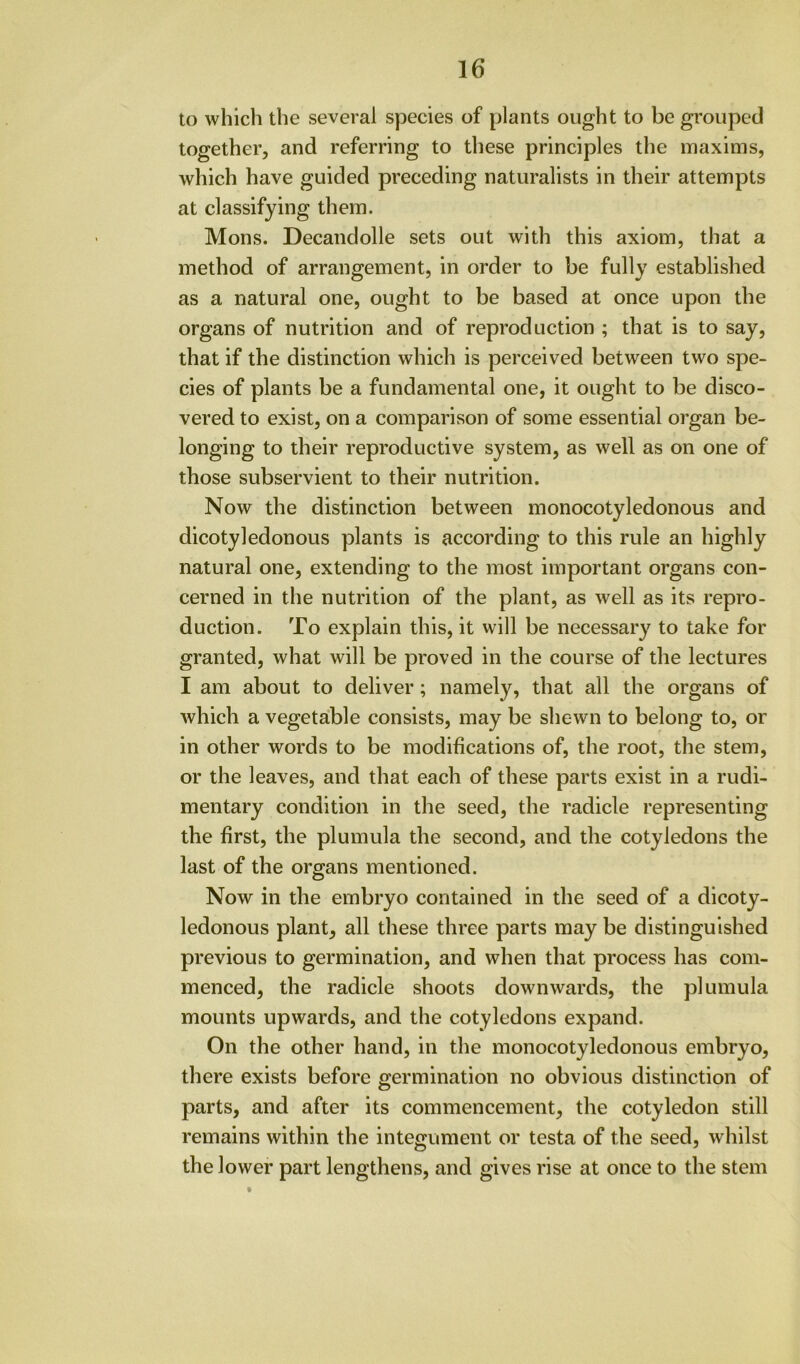 to which the several species of plants ought to be grouped together, and referring to these principles the maxims, which have guided preceding naturalists in their attempts at classifying them. Mons. Decandolle sets out with this axiom, that a method of arrangement, in order to be fully established as a natural one, ought to be based at once upon the organs of nutrition and of reproduction ; that is to say, that if the distinction which is perceived between two spe- cies of plants be a fundamental one, it ought to be disco- vered to exist, on a comparison of some essential organ be- longing to their reproductive system, as well as on one of those subservient to their nutrition. Now the distinction between monocotyledonous and dicotyledonous plants is according to this rule an highly natural one, extending to the most important organs con- cerned in the nutrition of the plant, as well as its repro- duction. To explain this, it will be necessary to take for granted, what will be proved in the course of the lectures I am about to deliver; namely, that all the organs of which a vegetable consists, may be shewn to belong to, or in other words to be modifications of, the root, the stem, or the leaves, and that each of these parts exist in a rudi- mentary condition in the seed, the radicle representing the first, the plumula the second, and the cotyledons the last of the organs mentioned. Now in the embryo contained in the seed of a dicoty- ledonous plant, all these three parts may be distinguished previous to germination, and when that process has com- menced, the radicle shoots downwards, the plumula mounts upwards, and the cotyledons expand. On the other hand, in the monocotyledonous embryo, there exists before germination no obvious distinction of parts, and after its commencement, the cotyledon still remains within the integument or testa of the seed, whilst the lower part lengthens, and gives rise at once to the stem