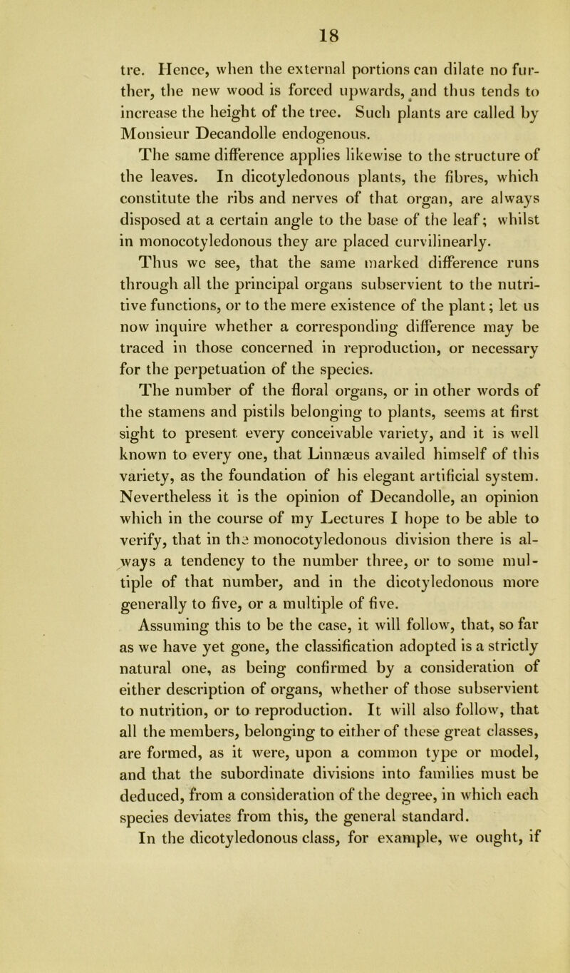 tre. Hence, when the external portions can dilate no fur- ther, the new wood is forced upwards, and thus tends to increase the height of the tree. Such plants are called by Monsieur Decandolle endogenous. The same difference applies likewise to the structure of the leaves. In dicotyledonous plants, the fibres, which constitute the ribs and nerves of that organ, are always disposed at a certain angle to the base of the leaf; whilst in monocotyledonous they are placed curvilinearly. Thus we see, that the same marked difference runs through all the principal organs subservient to the nutri- tive functions, or to the mere existence of the plant; let us now inquire whether a corresponding difference may be traced in those concerned in reproduction, or necessary for the perpetuation of the species. The number of the floral organs, or in other words of the stamens and pistils belonging to plants, seems at first sight to present every conceivable variety, and it is well known to every one, that Linnaeus availed himself of this variety, as the foundation of his elegant artificial system. Nevertheless it is the opinion of Decandolle, an opinion which in the course of my Lectures I hope to be able to verify, that in the monocotyledonous division there is al- ways a tendency to the number three, or to some mul- tiple of that number, and in the dicotyledonous more generally to five, or a multiple of five. Assuming this to be the case, it will follow, that, so far as we have yet gone, the classification adopted is a strictly natural one, as being confirmed by a consideration of either description of organs, whether of those subservient to nutrition, or to reproduction. It will also follow, that all the members, belonging to either of these great classes, are formed, as it were, upon a common type or model, and that the subordinate divisions into families must be deduced, from a consideration of the degree, in which each species deviates from this, the general standard. In the dicotyledonous class, for example, we ought, if