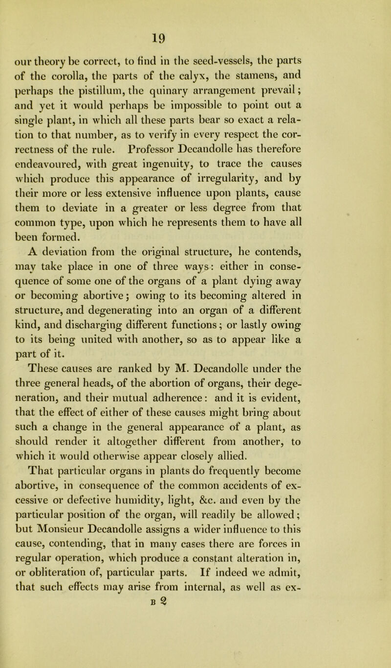 our theory be correct, to find in tlie seed-vessels, the parts of the corolla, the parts of the calyx, the stamens, and perhaps the pistilliim, the quinary arrangement prevail; and yet it would perhaps be impossible to point out a single plant, in which all these parts bear so exact a rela- tion to that number, as to verify in every respect the cor- rectness of the rule. Professor Decandolle has therefore endeavoured, with great ingenuity, to trace the causes which produce this appearance of irregularity, and by their more or less extensive influence upon plants, cause them to deviate in a greater or less degree from that common type, upon which he represents them to have all been formed. A deviation from the original structure, he contends, may take place in one of three ways: either in conse- quence of some one of the organs of a plant dying away or becoming abortive; owing to its becoming altered in structure, and degenerating into an organ of a different kind, and discharging different functions; or lastly owing to its being united with another, so as to appear like a part of it. These causes are ranked by M. Decandolle under the three general heads, of the abortion of organs, their dege- neration, and their mutual adherence: and it is evident, that the effect of either of these causes might bring about such a change in the general appearance of a plant, as should render it altogether different from another, to which it would otherwise appear closely allied. That particular organs in plants do frequently become abortive, in consequence of the common accidents of ex- cessive or defective humidity, light, &c. and even by the particular position of the organ, will readily be allowed; but Monsieur Decandolle assig-ns a wider influence to this cause, contending, that in many cases there are forces in regular operation, which produce a constant alteration in, or obliteration of, particular parts. If indeed we admit, that such effects may arise from internal, as well as ex- B 2