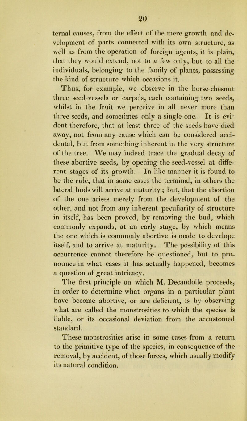 ternal causes, from the effect of tlie mere growtli and de- velopment of parts connected witli its own structure, as well as from the operation of foreign agents, it is plain, that they would extend, not to a few only, but to all the individuals, belonging to the family of plants, possessing the kind of structure which occasions it. Thus, for example, we observe in the horse-chesnut three seed-vessels or carpels, each containing two seeds, whilst in the fruit we perceive in all never more than th ree seeds, and sometimes only a single one. It is evi- dent therefore, that at least three of the seeds have died away, not from any cause which can be considered acci- dental, but from something inherent in the very structure of the tree. We may indeed trace the gradual decay of these abortive seeds, by opening the seed-vessel at diffe- rent stages of its growth. In like manner it is found to be the rule, that in some cases the terminal, in others the lateral buds will arrive at maturity ; but, that the abortion of the one arises merely from the development of the other, and not from any inherent peculiarity of structure in itself, has been proved, by removing the bud, which commonly expands, at an early stage, by which means the one which is commonly abortive is made to develope itself, and to arrive at maturity. The possibility of this occurrence cannot therefore be questioned, but to pro- nounce in what cases it has actually happened, becomes a question of great intricacy. The first principle on which M. Decandolle proceeds, in order to determine what organs in a particular plant have become abortive, or are deficient, is by observing what are called the monstrosities to which the species is liable, or its occasional deviation from the accustomed standard. These monstrosities arise in some cases from a return to the primitive type of the species, in consequence of the removal, by accident, of those forces, which usually modify its natural condition.