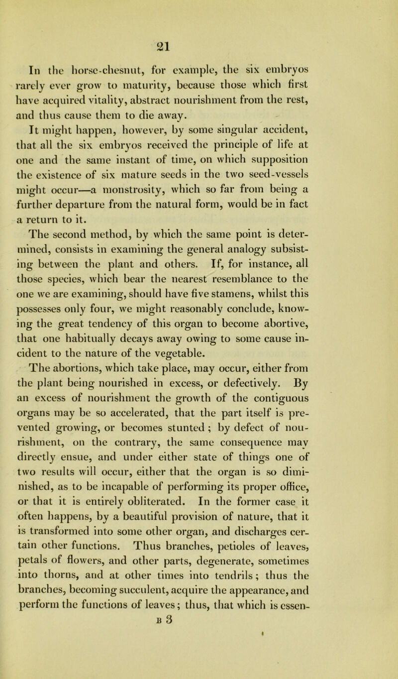 In the horsc-chesiuit, for example, the six embryos rarely ever grow to maturity, because those which first have acquired vitality, abstract nourishment from the rest, and thus cause them to die away. It might happen, however, by some singular accident, that all the six embryos received the principle of life at one and the same instant of time, on which supposition the existence of six mature seeds in the two seed-vessels might occur—a monstrosity, which so far from being a further departure from the natural form, would be in fact a return to it. The second method, by which the same point is deter- mined, consists in examining the general analogy subsist- ing between the plant and others. If, for instance, all those species, which bear the nearest resemblance to the one we are examining, should have five stamens, whilst this possesses only four, we might reasonably conclude, know- ing the great tendency of this organ to become abortive, that one habitually decays away owing to some cause in- cident to the nature of the vegetable. The abortions, which take place, may occur, either from the plant being nourished in excess, or defectively. By an excess of nourishment the growth of the contiguous organs may be so accelerated, that the part itself is pre- vented growing, or becomes stunted ; by defect of nou- rishment, on the contrary, the same consequence may directly ensue, and under either state of things one of two results will occur, either that the organ is so dimi- nished, as to be incapable of performing its proper office, or that it is entirely obliterated. In the former case it often happens, by a beautiful provision of nature, that it is transformed into some other organ, and discharges cer- tain other functions. Thus branches, petioles of leaves, petals of flowers, and other parts, degenerate, sometimes into thorns, and at other times into tendrils; thus the branches, becoming succulent, acquire the appearance, and perform the functions of leaves; thus, that which iscssen- li 3