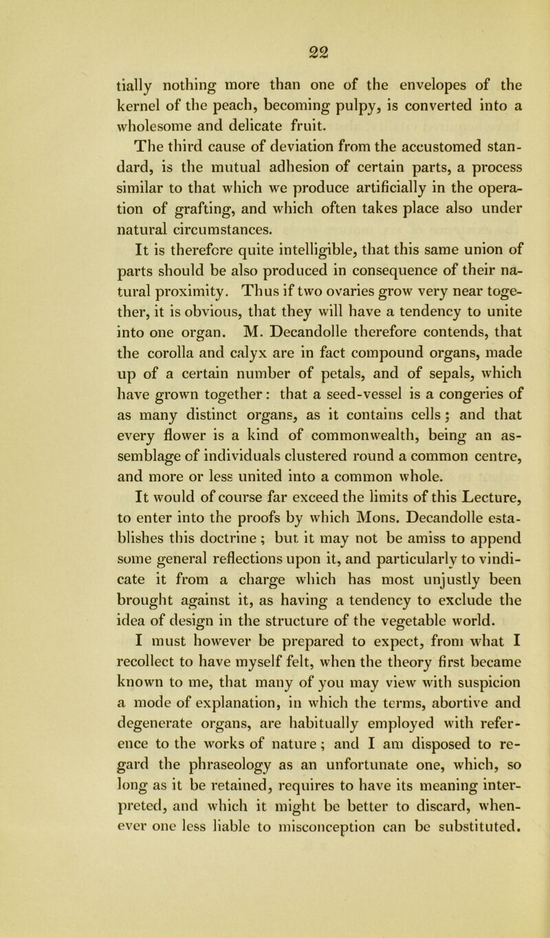 tially nothing more than one of the envelopes of the kernel of the peach, becoming pulpy, is converted into a wholesome and delicate fruit. The third cause of deviation from the accustomed stan- dard, is the mutual adhesion of certain parts, a process similar to that which we produce artificially in the opera- tion of grafting, and which often takes place also under natural circumstances. It is therefore quite intelligible, that this same union of parts should be also produced in consequence of their na- tural proximity. Thus if two ovaries grow very near toge- ther, it is obvious, that they will have a tendency to unite into one organ. M. Decandolle therefore contends, that the corolla and calyx are in fact compound organs, made up of a certain number of petals, and of sepals, which have grown together: that a seed-vessel is a congeries of as many distinct organs, as it contains cells 5 and that every flower is a kind of commonwealth, being an as- semblage of individuals clustered round a common centre, and more or less united into a common whole. It would of course far exceed the limits of this Lecture, to enter into the proofs by which Mons. Decandolle esta- blishes this doctrine ; but it may not be amiss to append some general reflections upon it, and particularly to vindi- cate it from a charge which has most unjustly been brought against it, as having a tendency to exclude the idea of design in the structure of the vegetable world. I must however be prepared to expect, from what I recollect to have myself felt, when the theory first became known to me, that many of you may view with suspicion a mode of explanation, in which the terms, abortive and degenerate organs, are habitually employed with refer- ence to the works of nature; and I am disposed to re- gard the phraseology as an unfortunate one, which, so long as it be retained, requires to have its meaning inter- preted, and which it might be better to discard, when- ever one less liable to misconception can be substituted.