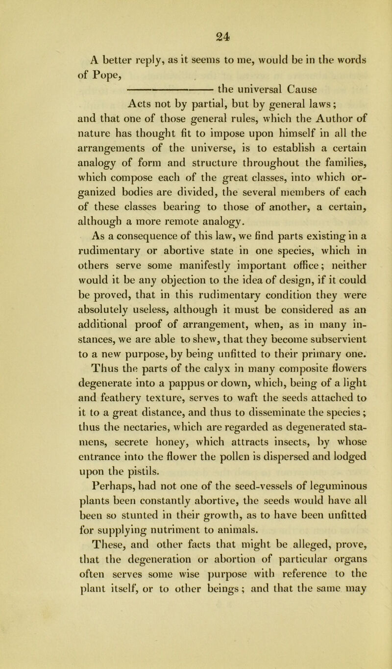 A better reply, as it seems to me, would be in the words of Pope, the universal Cause Acts not by partial, but by general laws; and that one of those general rules, which the Author of nature has thought fit to impose upon himself in all the arrangements of the universe, is to establish a certain analogy of form and structure throughout the families, which compose each of the great classes, into which or- ganized bodies are divided, the several members of each of these classes bearing to those of another, a certain, although a more remote analogy. As a consequence of this law, we find parts existing in a rudimentary or abortive state in one species, which in others serve some manifestly important office; neither would it be any objection to the idea of design, if it could be proved, that in this rudimentary condition they were absolutely useless, although it must be considered as an additional proof of arrangement, when, as in many in- stances, we are able to shew, that they become subservient to a new purpose, by being unfitted to their primary one. Thus the parts of the calyx in many composite flowers degenerate into a pappus or down, which, being of a light and feathery texture, serves to waft the seeds attached to it to a great distance, and thus to disseminate the species; thus the nectaries, which are regarded as degenerated sta- mens, secrete honey, which attracts insects, by whose entrance into the flower the pollen is dispersed and lodged upon the pistils. Perhaps, had not one of the seed-vessels of leguminous plants been constantly abortive, the seeds would have all been so stunted in their growth, as to have been unfitted for supplying nutriment to animals. These, and other facts that might be alleged, prove, that the degeneration or abortion of particular organs often serves some wise purpose with reference to the plant itself, or to other beings; and that the same may