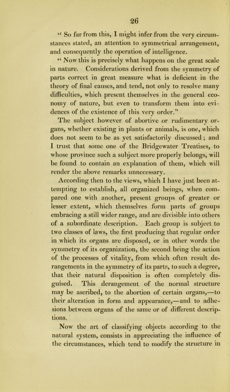 So far from this, I might infer from the very circum- stances stated, an attention to symmetrical arrangement, and consequently the operation of intelligence. “ Now this is precisely what happens on the great scale in nature. Considerations derived from the symmetry of parts correct in great measure what is deficient in the theory of final causes, and tend, not only to resolve many difficulties, which present themselves in the general eco- nomy of nature, but even to transform them into evi- dences of the existence of this very order.” The subject however of abortive or rudimentary or- gans, whether existing in plants or animals, is one, which does not seem to be as yet satisfactorily discussed; and I trust that some one of the Bridgewater Treatises, to whose province such a subject more properly belongs, will be found to contain an explanation of them, which will render the above remarks unnecessary. According then to the views, which I have just been at- tempting to establish, all organized beings, when com- pared one with another, present groups of greater or lesser extent, which themselves form parts of groups embracing a still wider range, and are divisible into others of a subordinate description. Each group is subject to two classes of laws, the first producing that regular order in which its organs are disposed, or in other words the symmetry of its organization, the second being the action of the processes of vitality, from which often result de- rangements in the symmetry of its parts, to such a degree, that their natural disposition is often completely dis- guised. This derangement of the normal structure may be ascribed, to the abortion of certain organs,—to their alteration in form and appearance,—and to adhe- sions between organs of the same or of different descrip- tions. ■ Now the art of classifying objects according to the natural system, consists in appreciating the influence of the circumstances, which tend to modify the structure in