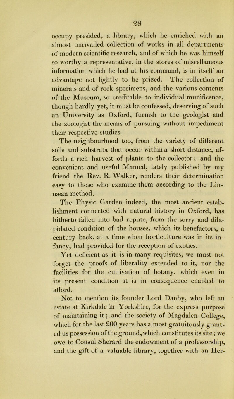 occupy presided, a library, wliicli he enriched with an almost unrivalled collection of works in all departments of modern scientific research, and of which he was himself so worthy a representative, in the stores of miscellaneous information which he had at his command, is in itself an advantage not lightly to be prized. The collection of minerals and of rock specimens, and the various contents of the Museum, so creditable to individual munificence, though hardly yet, it must be confessed, deserving of such an University as Oxford, furnish to the geologist and the zoologist the means of pursuing without impediment their respective studies. The neighbourhood too, from the variety of different soils and substrata that occur within a short distance, af- fords a rich harvest of plants to the collector; and the convenient and useful Manual, lately published by my friend the Rev. R. Walker, renders their determination easy to those who examine them according to the lan- naean method. The Physic Garden indeed, the most ancient estab- lishment connected with natural history in Oxford, has hitherto fallen into bad repute, from the sorry and dila- pidated condition of the houses, which its benefactors, a century back, at a time when horticulture was in its in- fancy, had provided for the reception of exotics. Yet deficient as it is in many requisites, we must not forget the proofs of liberality extended to it, nor the facilities for the cultivation of botany, which even in its present condition it is in consequence enabled to afford. Not to mention its founder Lord Danby, who left an estate at Kirkdale in Yorkshire, for the express purpose of maintaining it; and the society of Magdalen College, which for the last 200 years has almost gratuitously grant- ed us possession of the ground, which constitutes its site; we owe to Consul Sherard the endowment of a professorship, and the gift of a valuable library, together with an Her-