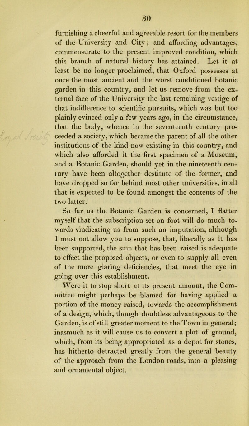 so furnishing a cheerful and agreeable resort for the members of the University and City; and affording advantages, commensurate to the present improved condition, which this branch of natural history has attained. Let it at least be no longer proclaimed, that Oxford possesses at once the most ancient and the worst conditioned botanic garden in this country, and let us remove from the ex- ternal face of the University the last remaining vestige of that indifference to scientific pursuits, which was but too plainly evinced only a few years ago, in the circumstance, that the body, whence in the seventeenth century pro- ceeded a society, which became the parent of all the other institutions of the kind now existing in this country, and which also afforded it the first specimen of a Museum, and a Botanic Garden, should yet in the nineteenth cen- tury have been altogether destitute of the former, and have dropped so far behind most other universities, in all that is expected to be found amongst the contents of the two latter. So far as the Botanic Garden is concerned, I flatter myself that the subscription set on foot will do much to- wards vindicating us from such an imputation, although I must not allow you to suppose, that, liberally as it has been supported, the sum that has been raised is adequate to effect the proposed objects, or even to supply all even of the more glaring deficiencies, that meet the eye in going over this establishment. Were it to stop short at its present amount, the Com- mittee might perhaps be blamed for having applied a portion of the money raised, towards the accomplishment of a design, which, though doubtless advantageous to the Garden, is of still greater moment to the Town in general; inasmuch as it will cause us to convert a plot of ground, which, from its being appropriated as a depot for stones, has hitherto detracted greatly from the general beauty of the approach from the London roads, into a pleasing and ornamental object.