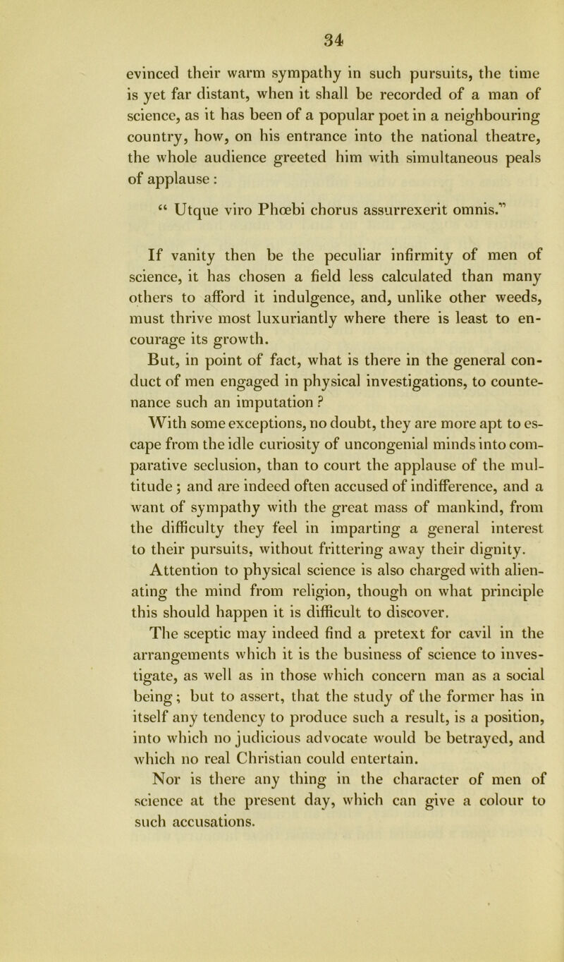 evinced their warm sympathy in such pursuits, the time is yet far distant, when it shall be recorded of a man of science, as it has been of a popular poet in a neighbouring country, how, on his entrance into the national theatre, the whole audience greeted him with simultaneous peals of applause: “ Utque viro Phoebi chorus assurrexerit omnis.'” If vanity then be the peculiar infirmity of men of science, it has chosen a field less calculated than many others to afford it indulgence, and, unlike other weeds, must thrive most luxuriantly where there is least to en- courage its growth. But, in point of fact, what is there in the general con- duct of men engaged in physical investigations, to counte- nance such an imputation ? With some exceptions, no doubt, they are more apt to es- cape from the idle curiosity of uncongenial minds into com- parative seclusion, than to court the applause of the mul- titude ; and are indeed often accused of indifference, and a want of sympathy with the great mass of mankind, from the difficulty they feel in imparting a general interest to their pursuits, without frittering away their dignity. Attention to physical science is also charged with alien- ating the mind from religion, though on what principle this should happen it is difficult to discover. The sceptic may indeed find a pretext for cavil in the arrangements which it is the business of science to inves- c5 tigate, as well as in those which concern man as a social being; but to assert, that the study of the former has in itself any tendency to produce such a result, is a position, into which no judicious advocate would be betrayed, and which no real Christian could entertain. Nor is there any thing in the character of men of science at the present day, which can give a colour to such accusations.