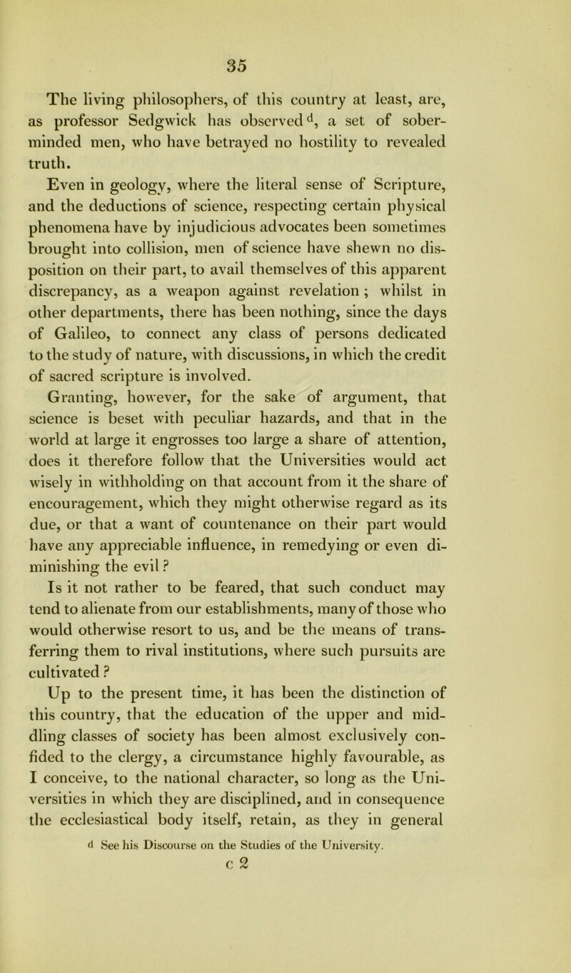 The living philosophers, of this country at least, are, as professor Sedgwick has observed a set of sober- minded men, who have betrayed no hostility to revealed truth. Even in geology, where the literal sense of Scripture, and the deductions of science, respecting certain physical phenomena have by injudicious advocates been sometimes brought into collision, men of science have shewn no dis- position on their part, to avail themselves of this apparent discrepancy, as a weapon against revelation; whilst in other departments, there has been nothing, since the days of Galileo, to connect any class of persons dedicated to the study of nature, with discussions, in which the credit of sacred scripture is involved. Granting, however, for the sake of argument, that science is beset with peculiar hazards, and that in the world at large it engrosses too large a share of attention, does it therefore follow that the Universities would act wisely in withholding on that account from it the share of encouragement, which they might otherwise regard as its due, or that a want of countenance on their part would have any appreciable influence, in remedying or even di- minishing the evil ? Is it not rather to be feared, that such conduct may tend to alienate from our establishments, many of those who would otherwise resort to us, and be the means of trans- ferring them to rival institutions, where such pursuits are cultivated ? Up to the present time, it has been the distinction of this country, that the education of the upper and mid- dling classes of society has been almost exclusively con- fided to the clergy, a circumstance highly favourable, as I conceive, to the national character, so long as the Uni- versities in which they are disciplined, and in consequence the ecclesiastical body itself, retain, as they in general d See his Discourse on the Studies of the University. c 2