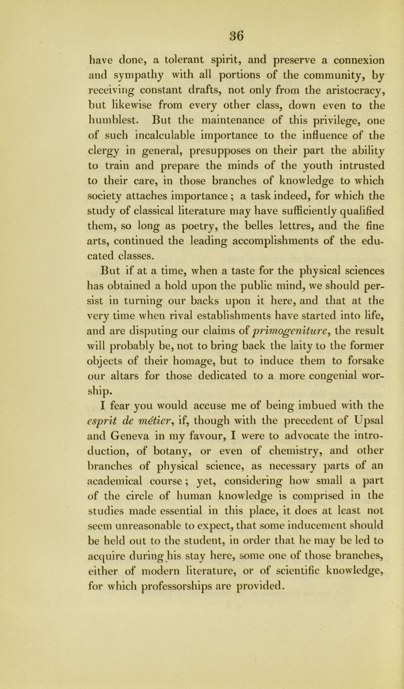 have done, a tolerant spirit, and preserve a connexion and sympathy with all portions of the community, by receiving constant drafts, not only from the aristocracy, but likewise from every other class, down even to the humblest. But the maintenance of this privilege, one of such incalculable importance to the influence of the clergy in general, presupposes on their part the ability to train and prepare the minds of the youth intrusted to their care, in those branches of knowledge to which society attaches importance; a task indeed, for which the study of classical literature may have sufficiently qualified them, so long as poetry, the belles lettres, and the fine arts, continued the leading accomplishments of the edu- cated classes. But if at a time, when a taste for the physical sciences has obtained a hold upon the public mind, we should per- sist in turning our backs upon it here, and that at the very time when rival establishments have started into life, and are disputing our claims of primogeniture, the result will probably be, not to bring back the laity to the former objects of their homage, but to induce them to forsake our altars for those dedicated to a more congenial wor- ship. I fear you would accuse me of being imbued with the esprit de metier, if, though with the precedent of Upsal and Geneva in my favour, I were to advocate the intro- duction, of botany, or even of chemistry, and other branches of physical science, as necessary parts of an academical course; yet, considering how small a part of the circle of human knowledge is comprised in the studies made essential in this place, it does at least not seem unreasonable to expect, that some inducement should be held out to the student, in order that he may be led to acquire during his stay here, some one of those branches, either of modern literature, or of scientific knowledge, for which professorships are provided.