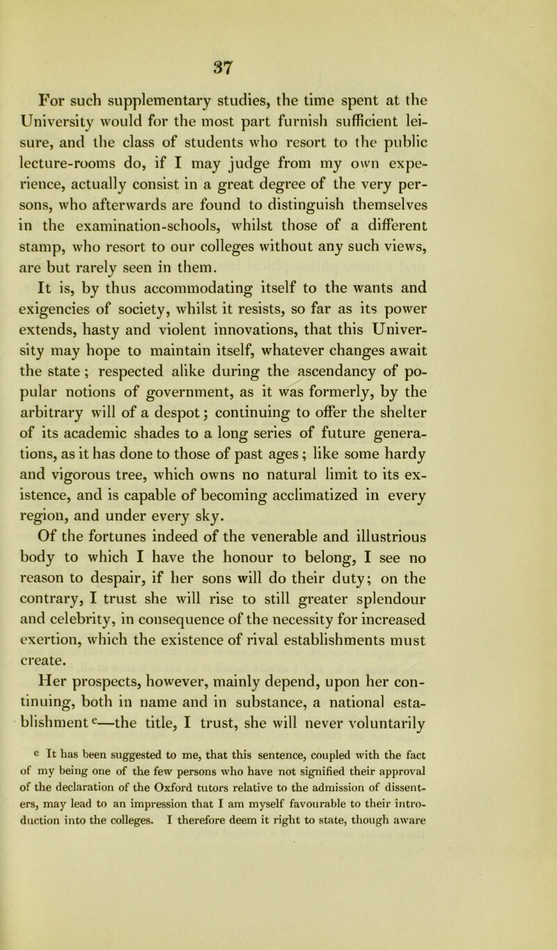 For such supplementary studies, the time spent at the University would for the most part furnish sufficient lei- sure, and the class of students who resort to the public lecture-rooms do, if I may judge from my own expe- rience, actually consist in a great degree of the very per- sons, who afterwards are found to distinguish themselves in the examination-schools, whilst those of a different stamp, who resort to our colleges without any such views, are but rarely seen in them. It is, by thus accommodating itself to the wants and exigencies of society, whilst it resists, so far as its power extends, hasty and violent innovations, that this Univer- sity may hope to maintain itself, whatever changes await the state; respected alike during the ascendancy of po- pular notions of government, as it was formerly, by the arbitrary will of a despot; continuing to offer the shelter of its academic shades to a long series of future genera- tions, as it has done to those of past ages; like some hardy and vigorous tree, which owns no natural limit to its ex- istence, and is capable of becoming acclimatized in every region, and under every sky. Of the fortunes indeed of the venerable and illustrious body to which I have the honour to belong, I see no reason to despair, if her sons will do their duty; on the contrary, I trust she will rise to still greater splendour and celebrity, in consequence of the necessity for increased exertion, which the existence of rival establishments must create. Her prospects, however, mainly depend, upon her con- tinuing, both in name and in substance, a national esta- blishment 6—the title, I trust, she will never voluntarily e It has been suggested to me, that this sentence, coupled with the fact of my being one of the few persons who have not signified their approval of the declaration of the Oxford tutors relative to the admission of dissent- ers, may lead to an impression that I am myself favourable to their intro- duction into the colleges. I therefore deem it right to state, though aware