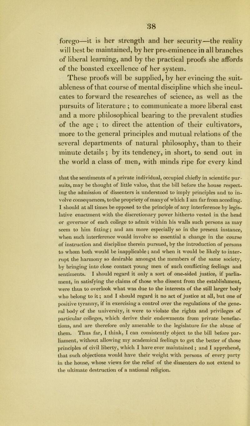 88 forego—it is her strength and her security—the reality will best be maintained, by her pre-eminence in all branches of liberal learning, and by the practical proofs she affords of the boasted excellence of her system. These proofs will be supplied, by her evincing the suit- ableness of that course of mental discipline which she incul- cates to forward the researches of science, as well as the pursuits of literature ; to communicate a more liberal cast and a more philosophical bearing to the prevalent studies of the age ; to direct the attention of their cultivators, more to the general principles and mutual relations of the several departments of natural philosophy, than to their minute details; by its tendency, in short, to send out in the world a class of men, with minds ripe for every kind that the sentiments of a private individual, occupied chiefly in scientific pur- suits, may be thought of little value, that the bill before the house respect- ing the admission of dissenters is understood to imply principles and to in- volve consequences, to the propriety of many of which I am far from acceding. I should at all times be opposed to the principle of any interference by legis- lative enactment with the discretionary power hitherto vested in the head or governor of each college to admit within his walls such persons as may seem to him fitting; and am more especially so in the present instance, when such interference would involve so essential a change in the course of instruction and disciphne therein pursued, by the introduction of persons to whom both would he inapplicable; and when it would be likely to inter- rupt the harmony so desirable amongst the members of the same society, by bringing into close contact young men of such conflicting feelings and sentiments. I shoxild regard it only a sort of one-sided justice, if parlia- ment, in satisfying the claims of those who dissent from the establishment, were thus to ovei’look what was due to the interests of the still larger body who belong to it; and I should regard it no act of justice at aU, but one of positive tyranny, if in exercising a control over the regulations of the gene- ral body of the university, it were to violate the rights and privileges of j)articular colleges, which derive their endowments from private benefac- tions, and are therefore only amenable to the legislature for the abuse of them. Thus far, I think, I can consistently object to the bill before par- liament, without allowing my academical feelings to get the better of those principles of civil liberty, which I have ever maintained ; and I apprehend, that such objections would have their weight with persons of every party in the house, whose views for the relief of the dissenters do not extend to the ultimate destruction of a national religion.