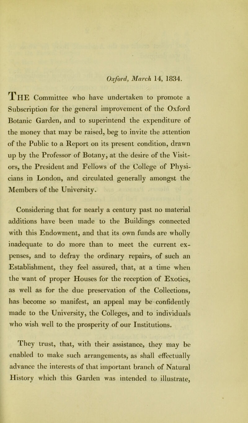 Oxford, March 14, 1834. The Committee who have undertaken to promote a Subscription for the general improvement of the Oxford Botanic Garden, and to superintend the expenditure of the money that may be raised, beg to invite the attention of the Public to a Report on its present condition, drawn up by the Professor of Botany, at the desire of the Visit- ors, the President and Fellows of the College of Physi- cians in London, and circulated generally amongst the Members of the University. Considering that for nearly a century past no material additions have been made to the Buildings connected with this Endowment, and that its own funds are wholly inadequate to do more than to meet the current ex- penses, and to defray the ordinary repairs, of such an Establishment, they feel assured, that, at a time when the want of proper Houses for the reception of Exotics, as well as for the due preservation of the Collections, has become so manifest, an appeal may be confidently made to the University, the Colleges, and to individuals who wish well to the prosperity of our Institutions. They trust, that, with their assistance, they may be enabled to make such arrangements, as shall effectually advance the interests of that important branch of Natural History which this Garden was intended to illustrate.