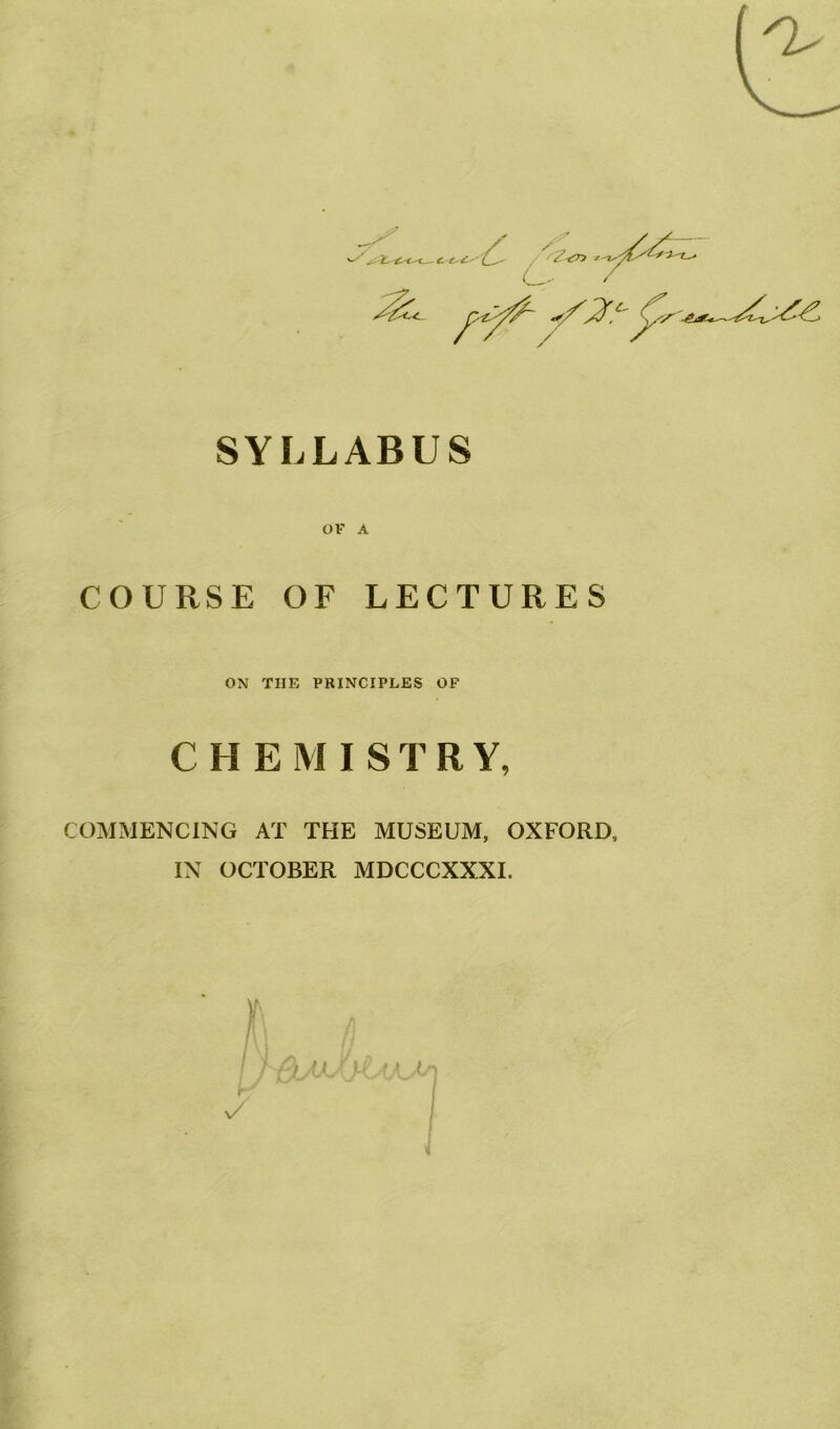 SYLLABUS OF A COURSE OF LECTURES ON THE PRINCIPLES OF CHEMISTRY, COMMENCING AT THE MUSEUM, OXFORD, IN OCTOBER MDCCCXXXI.