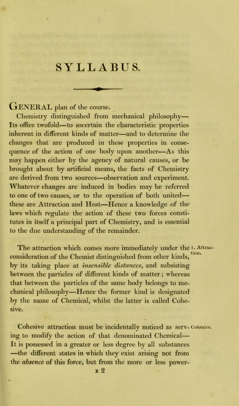 GrENERAL plan of the course. Chemistry distinguished from mechanical philosophy— Its office twofold—to ascertain the characteristic properties inherent in different kinds of matter—and to determine the changes that are produced in these properties in conse- quence of the action of one body upon another—As this may happen either by the agency of natural causes, or be brought about by artificial means, the facts of Chemistry are derived from two sources—observation and experiment. Whatever changes are induced in bodies may be referred to one of two causes, or to the operation of both united— these are Attraction and Heat—Hence a knowledge of the laws which regulate the action of these two forces consti- tutes in itself a principal part of Chemistry, and is essential to the due understanding of the remainder. The attraction which comes more immediately under the • • Attrac- consideration of the Chemist distinguished from other kinds, by its taking place at insensible distances, and subsisting between the particles of different kinds of matter; whereas that between the particles of the same body belongs to me- chanical philosophy—Hence the former kind is designated by the name of Chemical, whilst the latter is called Cohe- sive. i Cohesive attraction must be incidentally noticed as serv- Cohesive, ing to modify the action of that denominated Chemical— It is possessed in a greater or less degree by all substances —the different states in which they exist arising not from the absence of this force, but from the more or less power- b 2