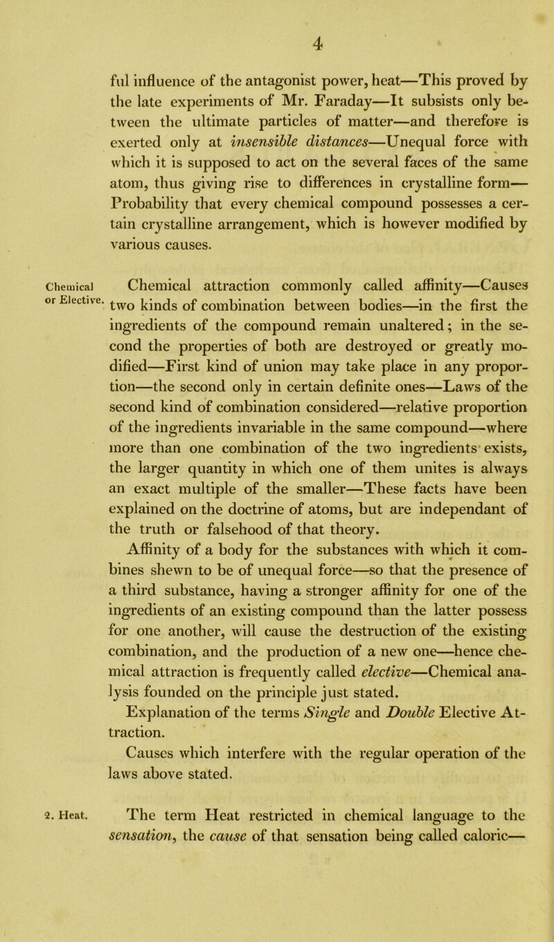 Chemical or Elective. ful influence of the antagonist power, heat—This proved by the late experiments of Mr. Faraday—It subsists only be- tween the ultimate particles of matter—and therefore is exerted only at insensible distances—Unequal force with which it is supposed to act on the several faces of the same atom, thus giving rise to differences in crystalline form— Probability that every chemical compound possesses a cer- tain crystalline arrangement, which is however modified by various causes. Chemical attraction commonly called affinity—Causes two kinds of combination between bodies—in the first the ingredients of the compound remain unaltered; in the se- cond the properties of both are destroyed or greatly mo- dified—First kind of union may take place in any propor- tion—the second only in certain definite ones—Laws of the second kind of combination considered—relative proportion of the ingredients invariable in the same compound—where more than one combination of the two ingredients exists, the larger quantity in which one of them unites is always an exact multiple of the smaller—These facts have been explained on the doctrine of atoms, but are independant of the truth or falsehood of that theory. Affinity of a body for the substances with which it com- bines shewn to be of unequal force—so that the presence of a third substance, having a stronger affinity for one of the ingredients of an existing compound than the latter possess for one another, will cause the destruction of the existing combination, and the production of a new one—hence che- mical attraction is frequently called elective—Chemical ana- lysis founded on the principle just stated. Explanation of the terms Single and Doable Elective At- traction. Causes which interfere with the regular operation of the laws above stated. 2. Heat. The term Heat restricted in chemical language to the sensation, the cause of that sensation being called caloric—