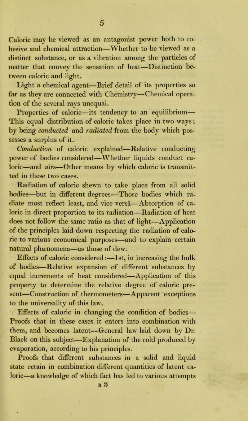 Caloric may be viewed as an antagonist power both to co- hesive and chemical attraction—Whether to be viewed as a distinct substance, or as a vibration among the particles of matter that convey the sensation of heat—Distinction be- tween caloric and light. Light a chemical agent—Brief detail of its properties so far as they are connected with Chemistry—Chemical opera- tion of the several rays unequal. Properties of caloric—its tendency to an equilibrium— This equal distribution of caloric takes place in two ways; by being conducted and radiated from the body which pos- sesses a surplus of it. Conduction of caloric explained—Relative conducting power of bodies considered—Whether liquids conduct ca- loric—and airs—Other means by which caloric is transmit- ted in these two cases. Radiation of caloric shewn to take place from all solid bodies—but in different degrees—Those bodies which ra- diate most reflect least, and vice versa—Absorption of ca- loric in direct proportion to its radiation—Radiation of heat does not follow the same ratio as that of light—Application of the principles laid down respecting the radiation of calo- ric to various economical purposes—and to explain certain natural phenomena—as those of dew. Effects of caloric considered :—1st, in increasing the bulk of bodies—Relative expansion of different substances by equal increments of heat considered—Application of this property to determine the relative degree of caloric pre- sent—Construction of thermometers—Apparent exceptions to the universality of this law. Effects of caloric in changing the condition of bodies— Proofs that in these cases it enters into combination with them, and becomes latent—General law laid down by Dr. Black on this subject—Explanation of the cold produced by evaporation, according to his principles. Proofs that different substances in a solid and liquid state retain in combination different quantities of latent ca- loric—a knowledge of which fact has led to various attempts b 3