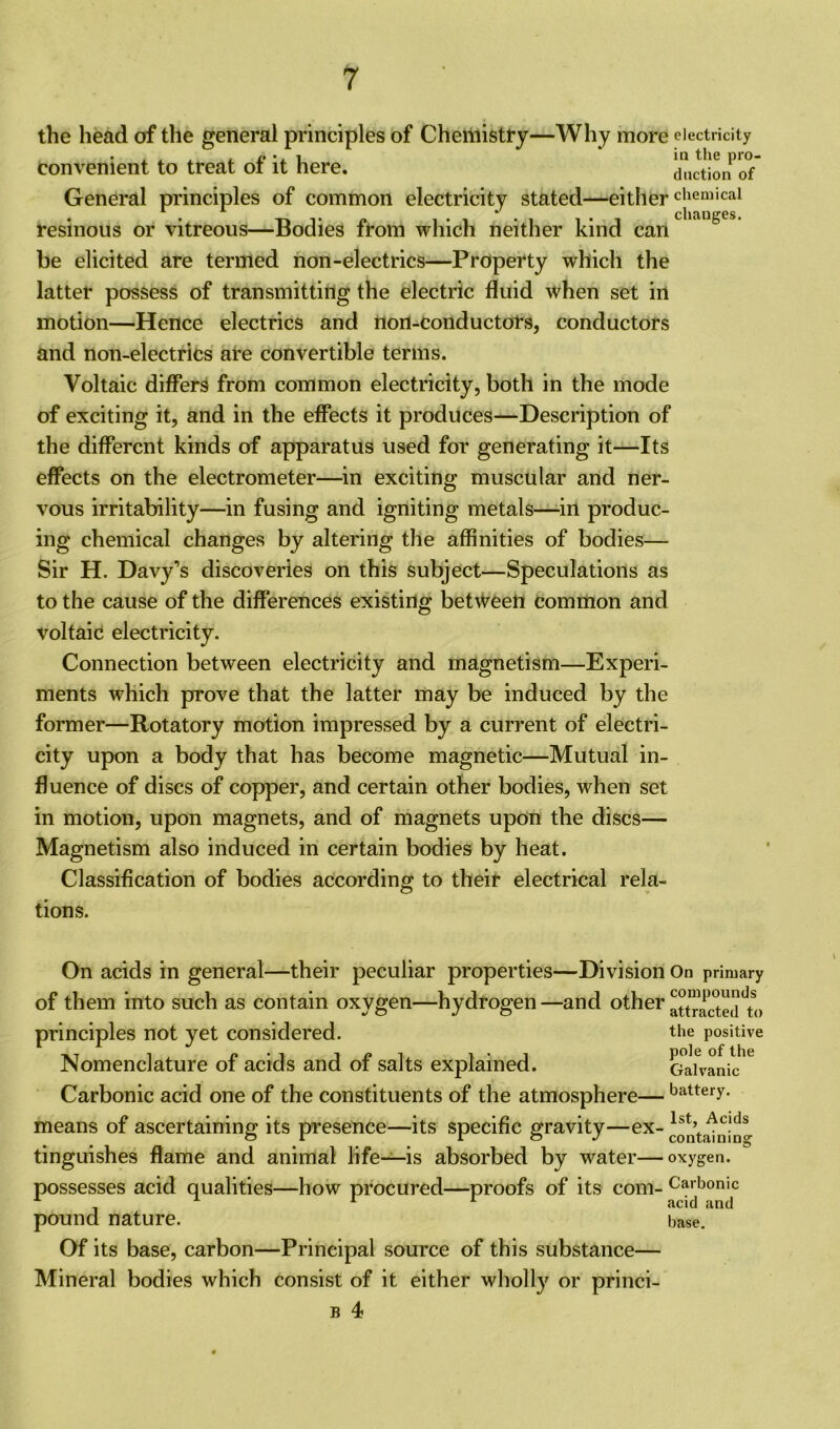 the head of the general principles of Cheiiiistry—Why more electricity convenient to treat of it here. duction'of General principles of common electricity stated—eitherchemical resinous or vitreous—Bodies from which neither kind can be elicited are termed non-electrics—Property which the latter possess of transmitting the electric fluid when set in motion—Hence electrics and non-conductors, conductors and non-electrics are convertible terms. Voltaic differs from common electricity, both in the mode of exciting it, and in the effects it produces—Description of the different kinds of apparatus used for generating it—Its effects on the electrometer—in exciting muscular and ner- vous irritability—in fusing and igniting metals—in produc- ing chemical changes by altering the affinities of bodies— Sir H. Davy’s discoveries on this subject—Speculations as to the cause of the differences existing between common and voltaic electricity. Connection between electricity and magnetism—Experi- ments which prove that the latter may be induced by the former—Rotatory motion impressed by a current of electri- city upon a body that has become magnetic—Mutual in- fluence of discs of copper, and certain other bodies, when set in motion, upon magnets, and of magnets upon the discs— Magnetism also induced in certain bodies by heat. Classification of bodies according to their electrical rela- tions. On acids in general—their peculiar properties—Division of them into such as contain oxygen—hydrogen —and other principles not yet considered. Nomenclature of acids and of salts explained. Carbonic acid one of the constituents of the atmosphere— means of ascertaining its presence—its specific gravity—ex- tinguishes flame and animal life——is absorbed by water— possesses acid qualities—how procured—proofs of its com- pound nature. Of its base, carbon—Principal source of this substance— Mineral bodies which consist of it either wholly or princi- b 4 On primary compounds attracted to the positive pole of the Galvanic battery. 1st, Acids containing oxygen. Carbonic acid and base.