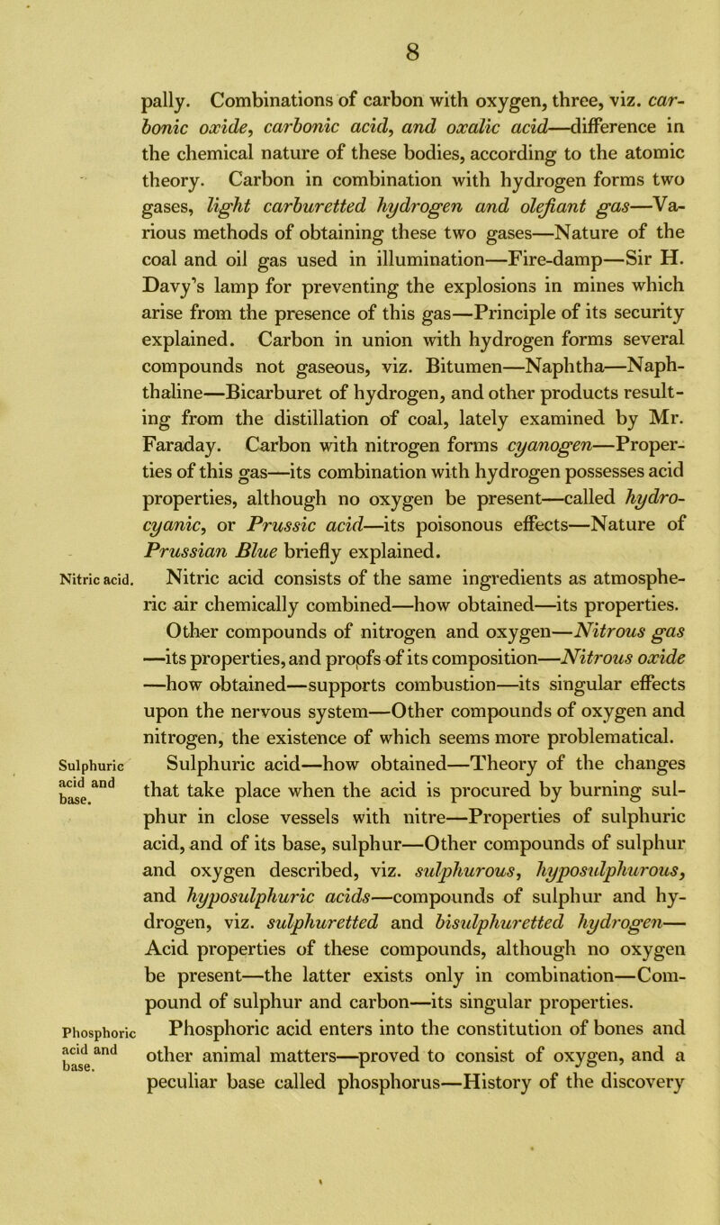 Nitric acid. Sulphuric acid and base. Phosphoric acid and base. pally. Combinations of carbon with oxygen, three, viz. car- bonic oxide, carbonic acid, and oxalic acid—difference in the chemical nature of these bodies, according to the atomic theory. Carbon in combination with hydrogen forms two gases, light carburetted hydrogen and olefiant gas—Va- rious methods of obtaining these two gases—Nature of the coal and oil gas used in illumination—Fire-damp—Sir H. Davy’s lamp for preventing the explosions in mines which arise from the presence of this gas—Principle of its security explained. Carbon in union with hydrogen forms several compounds not gaseous, viz. Bitumen—Naphtha—Naph- thaline—Bicarburet of hydrogen, and other products result- ing from the distillation of coal, lately examined by Mr. Faraday. Carbon with nitrogen forms cyanogen—Proper- ties of this gas—its combination with hydrogen possesses acid properties, although no oxygen be present—called hydro- cyanic, or Prussic acid—its poisonous effects—Nature of Prussian Blue briefly explained. Nitric acid consists of the same ingredients as atmosphe- ric air chemically combined—how obtained—its properties. Other compounds of nitrogen and oxygen—Nitrous gas —its properties, and propfs of its composition—Nitrous oxide —how obtained—supports combustion—its singular effects upon the nervous system—Other compounds of oxygen and nitrogen, the existence of which seems more problematical. Sulphuric acid—how obtained—Theory of the changes that take place when the acid is procured by burning sul- phur in close vessels with nitre—Properties of sulphuric acid, and of its base, sulphur—Other compounds of sulphur and oxygen described, viz. sulphurous, hypo sulphurous, and hyposulphuric acids—compounds of sulphur and hy- drogen, viz. sulphuretted and bisulphuretted hydrogen— Acid properties of these compounds, although no oxygen be present—the latter exists only in combination—Com- pound of sulphur and carbon—its singular properties. Phosphoric acid enters into the constitution of bones and other animal matters—proved to consist of oxygen, and a peculiar base called phosphorus—History of the discovery