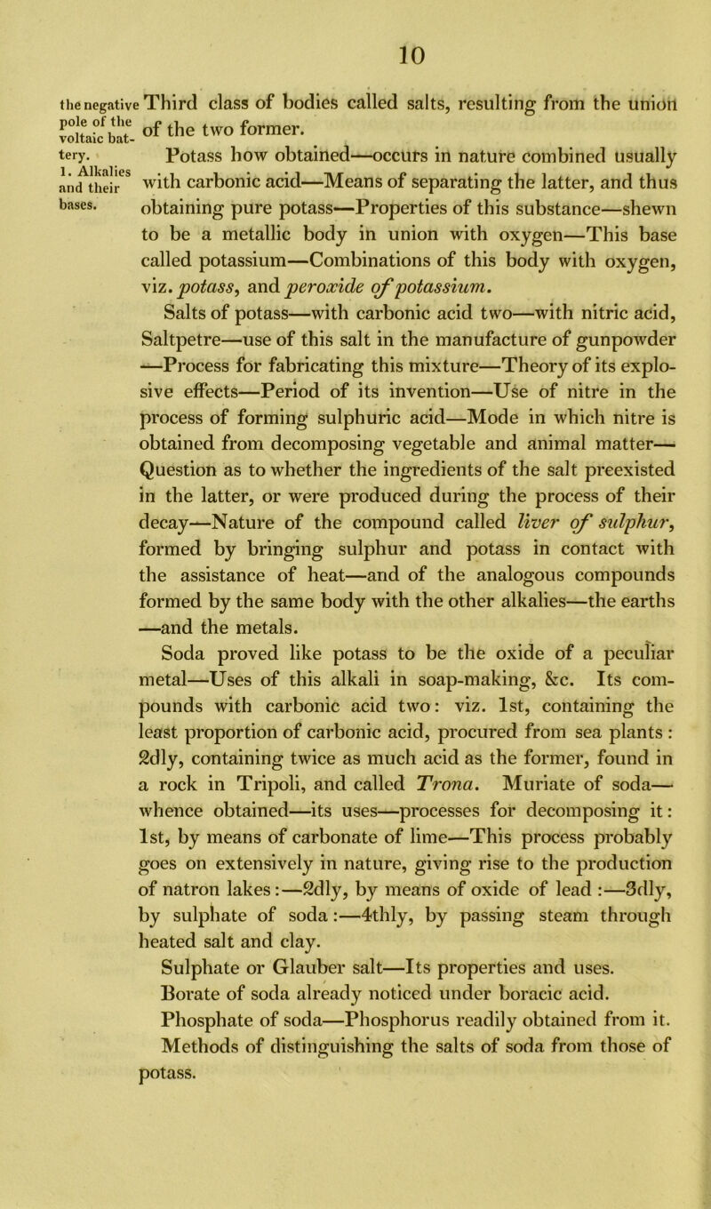 the negative Third class of bodies called salts, resulting from the union voltaic^bat- of the tWO former- . tery. Potass how obtained—occurs in nature combined usually and theh-eS with carbonic acid—Means of separating the latter, and thus bases- obtaining pure potass—Properties of this substance—shewn to be a metallic body in union with oxygen—This base called potassium—Combinations of this body with oxygen, viz .potass, and peroxide of potassium. Salts of potass—with carbonic acid two—with nitric acid, Saltpetre—use of this salt in the manufacture of gunpowder —Process for fabricating this mixture—Theory of its explo- sive effects—Period of its invention—Use of nitre in the process of forming sulphuric acid—Mode in which nitre is obtained from decomposing vegetable and animal matter— Question as to whether the ingredients of the salt preexisted in the latter, or were produced during the process of their decay—Nature of the compound called liver of sulphur, formed by bringing sulphur and potass in contact with the assistance of heat—and of the analogous compounds formed by the same body with the other alkalies—the earths —and the metals. Soda proved like potass to be the oxide of a peculiar metal—Uses of this alkali in soap-making, &c. Its com- pounds with carbonic acid two: viz. 1st, containing the least proportion of carbonic acid, procured from sea plants : 2dly, containing twice as much acid as the former, found in a rock in Tripoli, and called Trona. Muriate of soda— whence obtained—its uses—processes for decomposing it: 1st, by means of carbonate of lime—This process probably goes on extensively in nature, giving rise to the production of natron lakes:—2dly, by means of oxide of lead :—3dly, by sulphate of soda:—4thly, by passing steam through heated salt and clay. Sulphate or Glauber salt—Its properties and uses. Borate of soda already noticed under boracic acid. Phosphate of soda—Phosphorus readily obtained from it. Methods of distinguishing the salts of soda from those of potass.