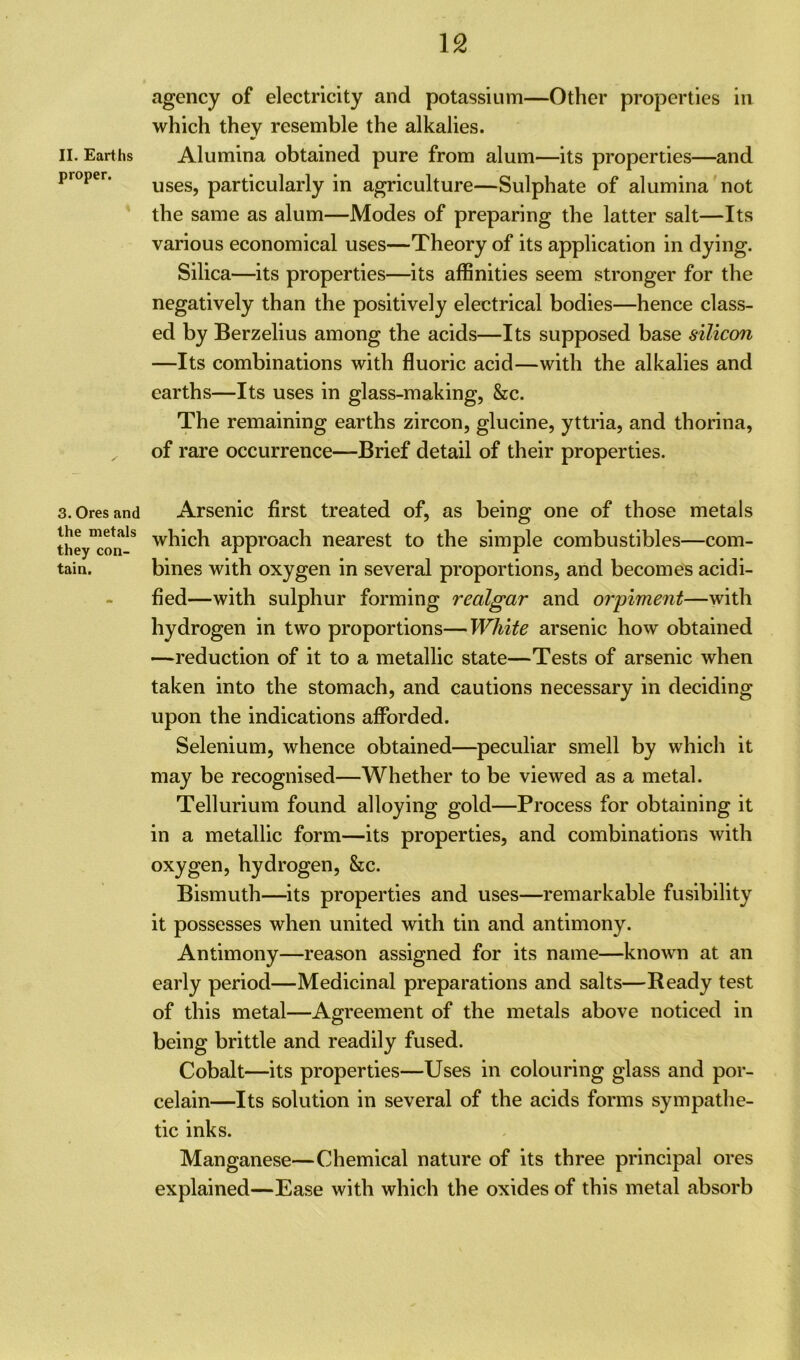 proper. 3. Ores and the metals they con- tain. agency of electricity and potassium—Other properties in which they resemble the alkalies. uses, particularly in agriculture—Sulphate of alumina not the same as alum—Modes of preparing the latter salt—Its various economical uses—Theory of its application in dying. Silica—its properties—its affinities seem stronger for the negatively than the positively electrical bodies—hence class- ed by Berzelius among the acids—Its supposed base silicon —Its combinations with fluoric acid—with the alkalies and earths—Its uses in glass-making, &c. The remaining earths zircon, glucine, yttria, and thorina, of rare occurrence—Brief detail of their properties. Arsenic first treated of, as being one of those metals which approach nearest to the simple combustibles—com- bines with oxygen in several proportions, and becomes acidi- fied—with sulphur forming realgar and orpiment—with hydrogen in two proportions—White arsenic how obtained —reduction of it to a metallic state—Tests of arsenic when taken into the stomach, and cautions necessary in deciding upon the indications afforded. Selenium, whence obtained—peculiar smell by which it may be recognised—Whether to be viewed as a metal. Tellurium found alloying gold—Process for obtaining it in a metallic form—its properties, and combinations with oxygen, hydrogen, &c. Bismuth—its properties and uses—remarkable fusibility it possesses when united with tin and antimony. Antimony—reason assigned for its name—known at an early period—Medicinal preparations and salts—Ready test of this metal—Agreement of the metals above noticed in being brittle and readily fused. Cobalt—its properties—Uses in colouring glass and por- celain—Its solution in several of the acids forms sympathe- tic inks. Manganese—Chemical nature of its three principal ores explained—Ease with which the oxides of this metal absorb