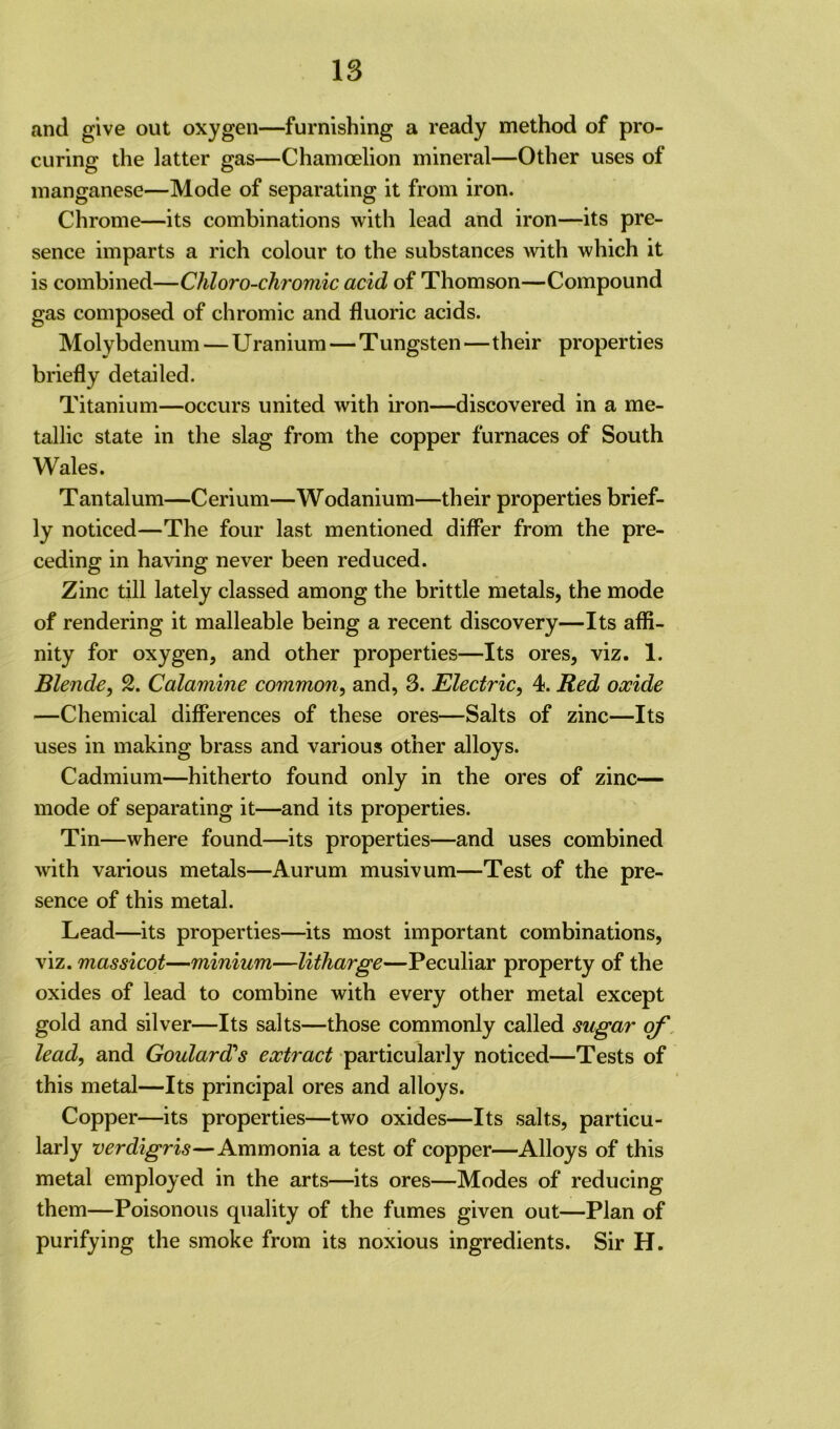 and give out oxygen—furnishing a ready method of pro- curing the latter gas—Chamoelion mineral—Other uses of manganese—Mode of separating it from iron. Chrome—its combinations with lead and iron—its pre- sence imparts a rich colour to the substances with which it is combined—Chloro-chromic acid of Thomson—Compound gas composed of chromic and fluoric acids. Molybdenum — Uranium — Tungsten—their properties briefly detailed. Titanium—occurs united with iron—discovered in a me- tallic state in the slag from the copper furnaces of South Wales. Tantalum—Cerium—Wodanium—their properties brief- ly noticed—The four last mentioned differ from the pre- ceding in having never been reduced. Zinc till lately classed among the brittle metals, the mode of rendering it malleable being a recent discovery—Its affi- nity for oxygen, and other properties—Its ores, viz. 1. Blende, 2. Calamine common, and, 3. Electric, 4. Red oocide —Chemical differences of these ores—Salts of zinc—Its uses in making brass and various other alloys. Cadmium—hitherto found only in the ores of zinc— mode of separating it—and its properties. Tin—where found—its properties—and uses combined with various metals—Aurum musivum—Test of the pre- sence of this metal. Lead—its properties—its most important combinations, viz. massicot—minium—litharge—Peculiar property of the oxides of lead to combine with every other metal except gold and silver—Its salts—those commonly called sugar of lead, and Goulard's extract particularly noticed—Tests of this metal—Its principal ores and alloys. Copper—its properties—two oxides—Its salts, particu- larly verdigris—Ammonia a test of copper—Alloys of this metal employed in the arts—its ores—Modes of reducing them—Poisonous quality of the fumes given out—Plan of purifying the smoke from its noxious ingredients. Sir H.