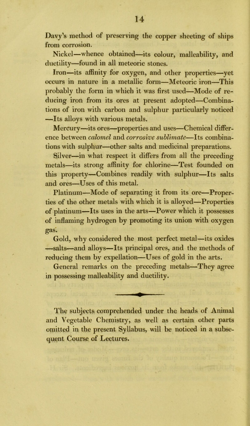 Davy’s method of preserving the copper sheeting of ships from corrosion. Nickel—whence obtained—its colour, malleability, and ductility—found in all meteoric stones. Iron—its affinity for oxygen, and other properties—yet occurs in nature in a metallic form—Meteoric iron—This probably the form in which it was first used—Mode of re- ducing iron from its ores at present adopted—Combina- tions of iron with carbon and sulphur particularly noticed —Its alloys with various metals. Mercury—its ores—properties and uses—Chemical differ- ence between calomel and corrosive sublimate—Its combina- tions with sulphur—other salts and medicinal preparations. Silver—in what respect it differs from all the preceding metals—its strong affinity for chlorine—Test founded on this property—Combines readily with sulphur—Its salts and ores—Uses of this metal. Platinum—Mode of separating it from its ore—Proper- ties of the other metals with which it is alloyed—Properties of platinum—Its uses in the arts—Power which it possesses of inflaming hydrogen by promoting its union with oxygen gas. Gold, why considered the most perfect metal—its oxides —salts—and alloys—Its principal ores, and the methods of reducing them by expellation—Uses of gold in the arts. General remarks on the preceding metals—They agree in possessing malleability and ductility. The subjects comprehended under the heads of Animal and Vegetable Chemistry, as well as certain other parts omitted in the present Syllabus, will be noticed in a subse- quent Course of Lectures.