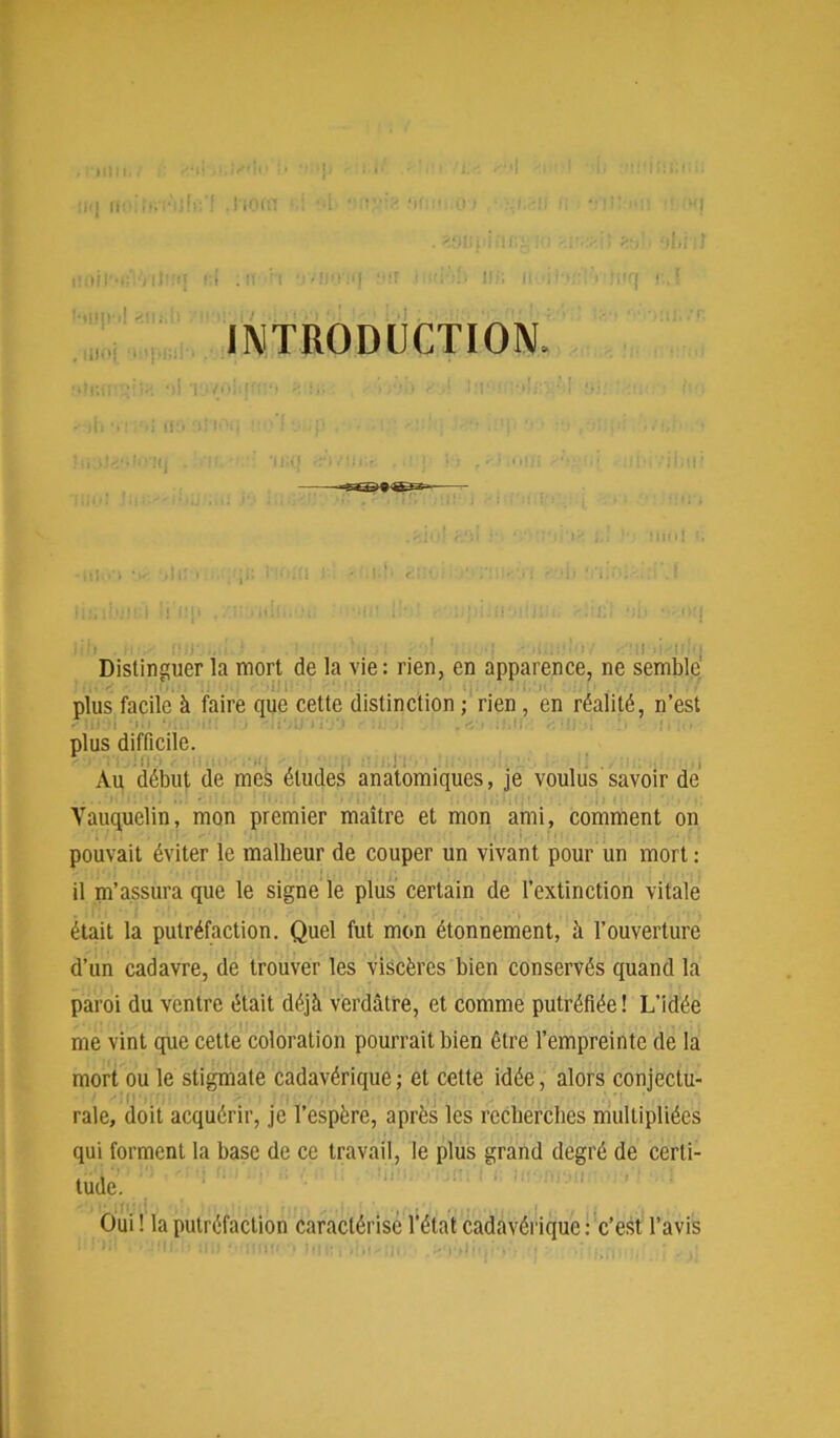 X) Il<| ffOI . i iOftl • ' ':i t‘UJp\»l 2lii.lt . Ili.'i U'pliih Iff; Il INTRODUCTION, >4 il ll:,10J)! i i fi 11 , . ( 11 ! i i|l! . 1 ; !!‘:!lj; -ili.i ■ ‘ 1 ilii . n , - !■■!■. 1 ■' , •: • -i..-:' iv •:,:i . = ^i• f• j Distinguer la mort de la vie: rien, en apparence, ne semble plus facile à faire que cette distinction ; rien , en réalité, n’est plus difficile. v i ü , Au début de mes études anatomiques, je voulus savoir de Vauaueiin, mon premier maître et mon ami, comment on pouvait éviter le malheur de couper un vivant pour un mort : il m’assura que le signe le plus certain de l’extinction vitale était la putréfaction. Quel fut mon étonnement, à l’ouverture d’un cadavre, de trouver les viscères bien conservés quand la paroi du ventre était déjà verdâtre, et comme putréfiée ! L’idée me vint que cette coloration pourrait bien être l’empreinte de la mort ou le stigmate cadavérique ; et cette idée, alors conjectu- rale, doit acquérir, je l’espère, après les recherches multipliées qui forment la base de ce travail, le plus grand degré de certi- tude. Oui ! la putréfaction caractérisé l’état cadavérique : c’est l’avis