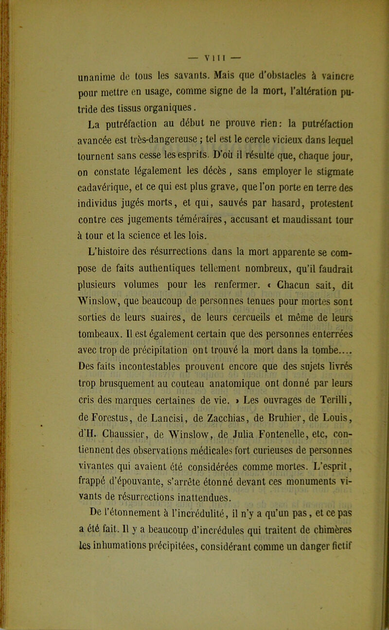 unanime de tous les savants. Mais que d’obstacles à vaincre pour mettre en usage, comme signe de la mort, l’altération pu- tride des tissus organiques. La putréfaction au début ne prouve rien: la putréfaction avancée est très-dangereuse ; tel est le cercle vicieux dans lequel tournent sans cesse les esprits. D’où il résulte que, chaque jour, on constate légalement les décès, sans employer le stigmate cadavérique, et ce qui est plus grave, que l’on porte en terre des individus jugés morts, et qui, sauvés par hasard, protestent contre ces jugements téméraires, accusant et maudissant tour à tour et la science et les lois. L’histoire des résurrections dans la mort apparente se com- pose de faits authentiques tellement nombreux, qu’il faudrait plusieurs volumes pour les renfermer. * Chacun sait, dit Winslow, que beaucoup de personnes tenues pour mortes sont sorties de leurs suaires, de leurs cercueils et même de leurs tombeaux. Il est également certain que des personnes enterrées avec trop de précipitation ont trouvé la mort dans la tombe.... Des faits incontestables prouvent encore que des sujets livrés trop brusquement au couteau anatomique ont donné par leurs cris des marques certaines de vie. > Les ouvrages de Terilli, deForcstus, de Lancisi, de Zacchias, de Bruhier, de Louis, d’H. Chaussier, de Winslow, de Julia Fontenelle, etc, con- tiennent des observations médicales fort curieuses de personnes vivantes qui avaient été considérées comme mortes. L’esprit, frappé d’épouvante, s’arrête étonné devant ces monuments vi- vants de résurrections inattendues. De l’étonnement à l’incrédulité, il n’y a qu’un pas, et ce pas a été fait. Il y a beaucoup d’incrédules qui traitent de chimères les inhumations précipitées, considérant comme un danger fictif