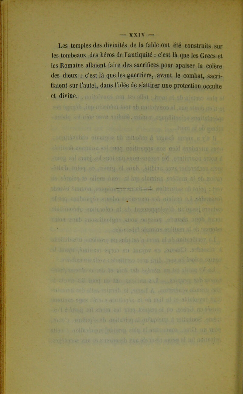 , . -77 • - i • g — XXIV — Les temples des divinités de la fable ont été construits sur les tombeaux des héros de l’antiquité : c’est là que les Grecs et les Romains allaient faire des sacrifices pour apaiser la colère des dieux : c’est là que les guerriers, avant le combat, sacri- fiaient sur l’autel, dans l’idée de s’attirer une protection occulte . et divine. • < {O * •