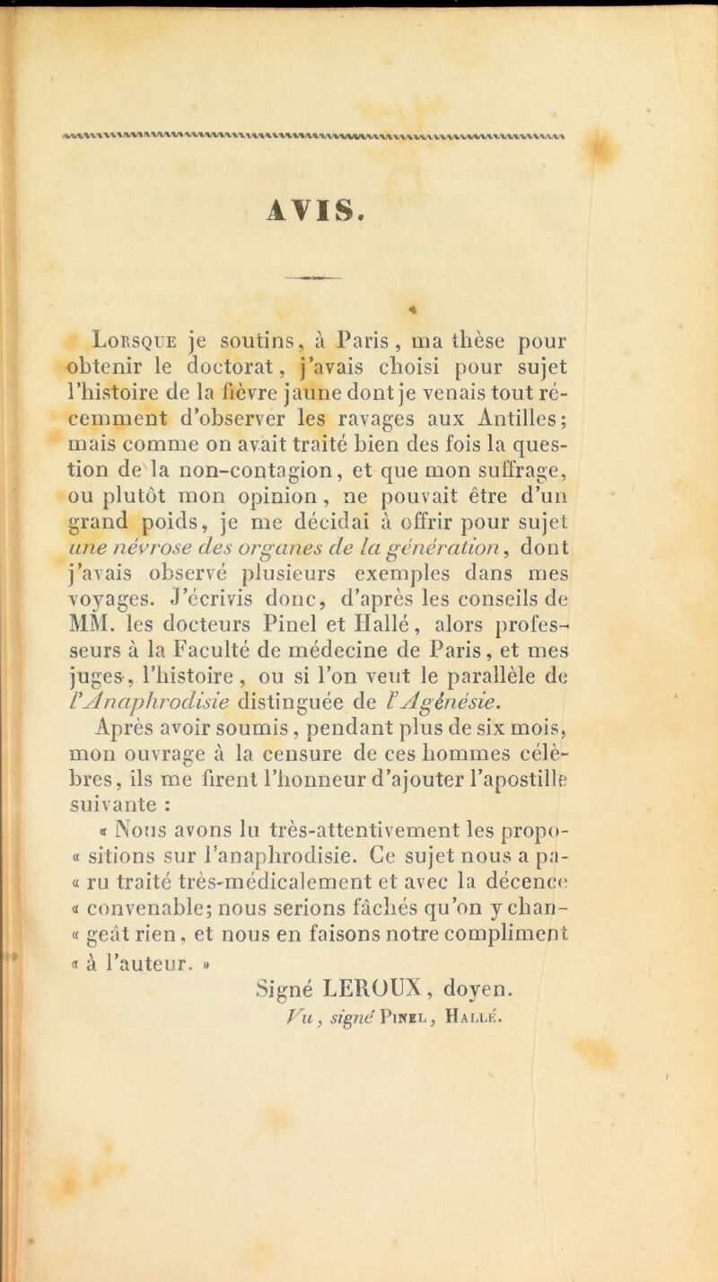 AVIS. Lorsque je soutins, à Paris, ma thèse pour obtenir le doctorat, j’avais choisi pour sujet l’histoire de la fièvre jaune dont je venais tout ré- cemment d’observer les ravages aux Antilles; mais comme on avait traité bien des fois la ques- tion de la non-contagion, et que mon suffrage, ou plutôt mon opinion, ne pouvait être d’un grand poids, je me décidai à offrir pour sujet une névrose des organes de la génération, dont j’avais observé plusieurs exemples dans mes voyages. J’écrivis donc, d’après les conseils de MM. les docteurs Pinel et Hallé, alors jirofes-^ seurs à la Faculté de médecine de Paris, et mes juges, l’histoire, ou si l’on veut le parallèle de L'Anaphrodisie distinguée de lAgénésie. Après avoir soumis, pendant plus de six mois, mon ouvrage à la censure de ces hommes célè- bres, ils me firent l’honneur d’ajouter l’apostille suivante : « Nous avons lu très-attentivement les propit- « sitions sur l’anaphrodisie. Ce sujet nous a pa- « ru traité très-médicalement et avec la décence « convenable; nous serions fâchés qu’on y chan- « geât rien, et nous en faisons notre compliment « à l’auteur. » Signé LEROUX, doyen. Vu, 57g7ie Pinel, Halle.