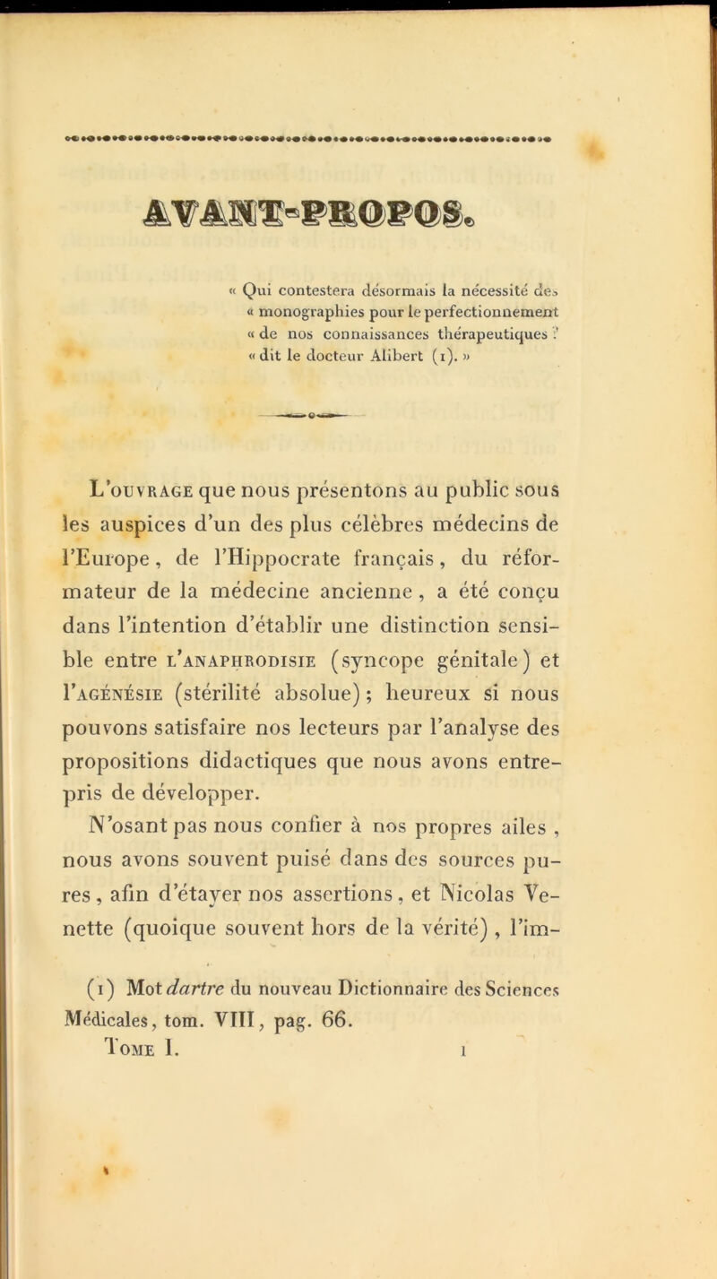 msmm^w>mO)'^m^ « Qui contestera désormais ia nécessité de^ « monographies pour le perfectionnement « de nos connaissances thérapeutiques «dit le docteur Alibert (i). » L’ouvrage que nous présentons au public sous les auspices d’un des plus célèbres médecins de l’Europe, de l’Hippocrate français, du réfor- mateur de la médecine ancienne, a été conçu dans l’intention d’établir une distinction sensi- ble entre l’anaphrodisie (syncope génitale) et I’agénésie (stérilité absolue) ; heureux si nous pouvons satisfaire nos lecteurs par l’analyse des propositions didactiques que nous avons entre- pris de développer. N’osant pas nous confier à nos propres ailes , nous avons souvent puisé dans des sources pu- res, afin d’étaver nos assertions, et Nicolas Ve- nette (quoique souvent hors de la vérité) , l’im- (i) Mot dartre du nouveau Dictionnaire des Sciences Médicales, tom. VIII, pag. 66. Tome 1.