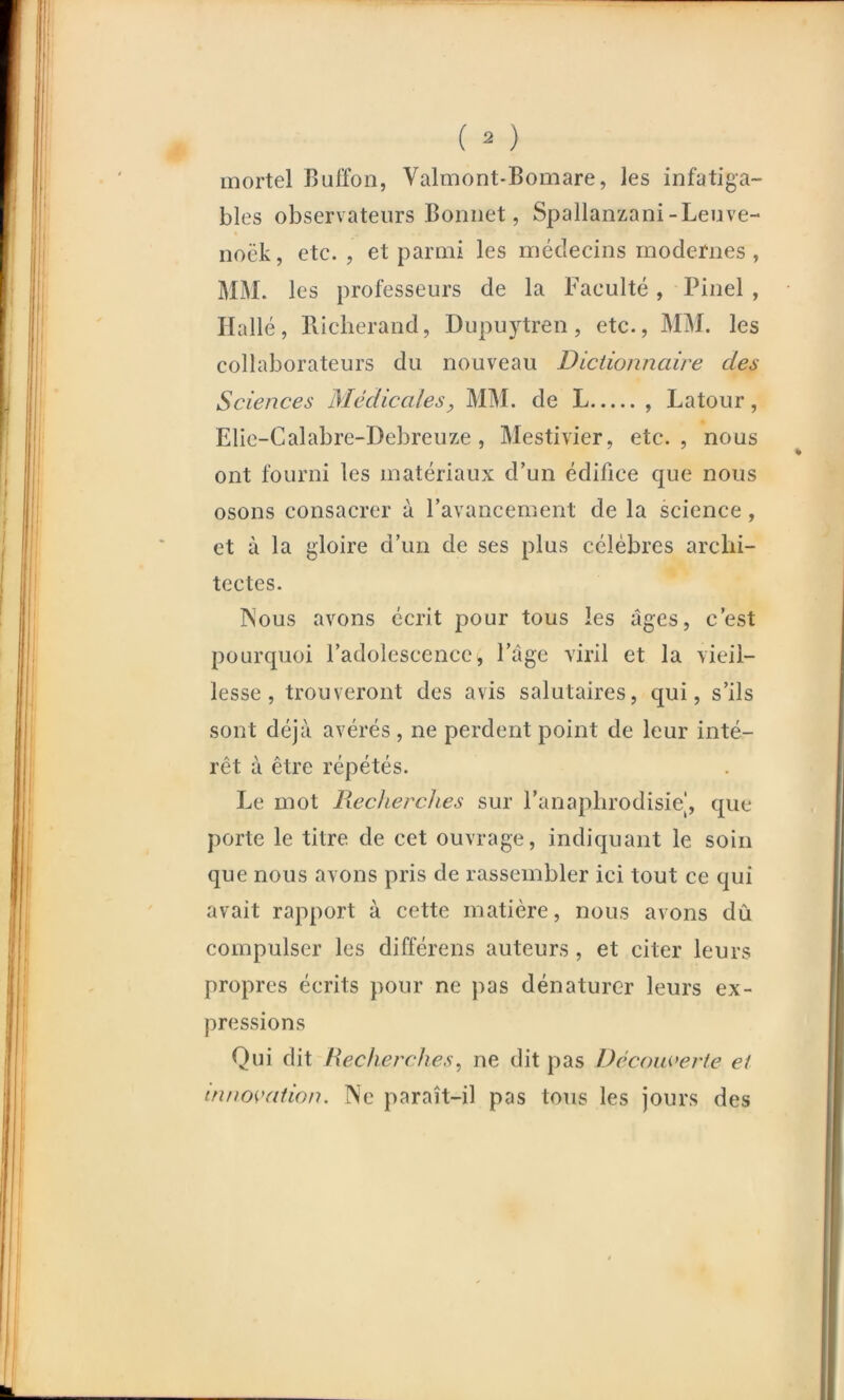 ( ) mortel Buffon, Valmont-Bomare, les infatiga- bles observateurs Bonnet, Spallanzani-Leuve- noëk, etc. , et parmi les médecins modernes , MM. les professeurs de la Faculté, Pinel , Hallé, llicherand, Dupuytren, etc., MM. les collaborateurs du nouveau Dictionnaire des Sciences Médicales, MM. de L , Latour, Elie-Calabre-Debreuze, Mestivier, etc., nous ont fourni les matériaux d’un édifice que nous osons consacrer à l’avancement de la science, et à la gloire d’un de ses plus célèbres arclii- tectes. INous avons écrit pour tous les âges, c’est pourquoi l’adolescence, l’âge viril et la vieil- lesse, trouveront des avis salutaires, qui, s’ils sont déjà avérés, ne perdent point de leur inté- rêt à être répétés. Le mot Recherches sur l’anaplirodisiel, que porte le titre de cet ouvrage, indiquant le soin que nous avons pris de rassembler ici tout ce qui avait rapport à cette matière, nous avons dû compulser les différens auteurs , et citer leurs propres écrits pour ne pas dénaturer leurs ex- pressions Qui dit Recherches, ne dit pas Découverte et innovation. ]\e paraît-il pas tous les jours des