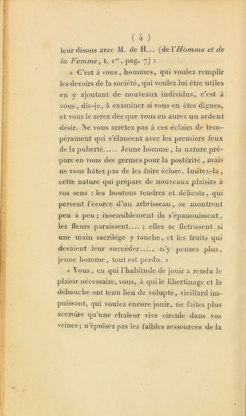 leur disons avec M. de H... [dtVHornnie et de la Femme ^ t. pag. 7) : « C’est à vous, hommes, qui voulez retiiplir les devoirs de la société, qui voulez lui être utiles en y ajoutant de nouveaux individus, c’est à, vous, dis-je, à examiner si vous en êtes dignes, et vous le serez dès que vous en aurez un ardent désir. j\e vous arrêtez pas à ces éclairs de tem- pérament qui s’élancent avec les premiers feux de la puberté Jeune homme, la nature pré- pare en vous des germes pour la postérité , mais ne vous hâtez pas de les faire éclore. Imitez-la , cette nature qui prépare de nouveaux plaisirs à vos sens : les boutons tendres et délicats, qui percent l’écorce d’un arbrisseau, se montrent peu à peu; insensiblement ils s’épanouissent^ les Heurs paraissent— ; elles se flétrissent si une main sacrilège y touche, et les fruits qui devaient leur succéder n’y pensez plus, jeune honiirie, tout est perdu. » « Yous , en qui l’habitude de jouir a rendu le plaisir nécessaire, vous, à qui le libertinage et la débauche ont tenu lieu de volupté, vieillard im- puissant, qui voulez encore jouir, ne faites plus accroire qu’une chaleur vive circule dans vos veines; n’épuisez pas les faibles ressources delà