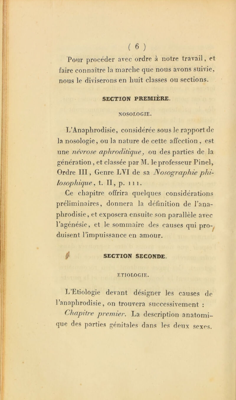 Pour procéder avec ordre à notre travail, et faire connaître la marche que nous avons suivie, nous le diviserons en huit classes ou sections. SECTION PREMIÈRE. NOSOLOGIE. T/Anaphrodisie, considérée sous le rapport de la nosologie, ou la nature de cette affection , est une névrose apJirodltique, ou des parties de la génération, et classée par M. le professeur Pinel, Ordre III, Genre LVI de sa Nosographie phi- losophique, t. II, p. 111. Ce chapitre offrira quelques considérations préliminaires, donnera la définition de Tana- phrodisie, et exposera ensuite son parallèle avec l’agénésie, et le sommaire des causes qui pro-^ duisent l’impuissance en amour. ^ SECTION SECONDE. ETIOLOGIE. L’Etiologie devant désigner les causes de l’anaphrodisie, on trouvera successivement : Chapitre premier. La description anatomi- que des parties génitales dans les deux sexes.