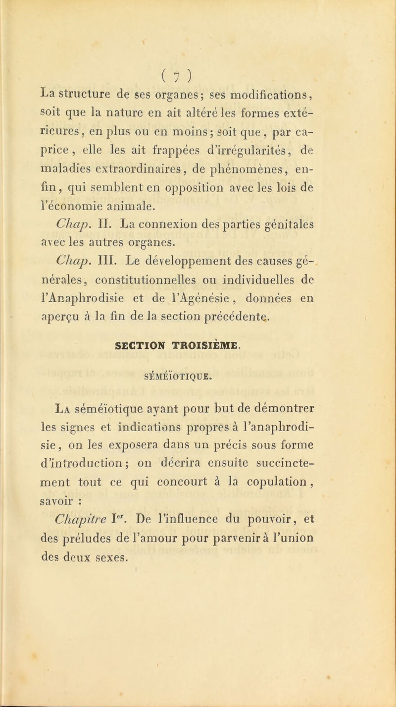 La structure de ses organes; ses modifications, soit que la nature en ait altéré les formes exté- rieures, en plus ou en moins; soit que, par ca- price , elle les ait frappées d’irrégularités, de maladies extraordinaires, de phénomènes, en- fin , qui semblent en opposition avec les lois de l’économie animale. Chap. IL La connexion des parties génitales avec les autres organes. Chap. III. Le développement des causes gé-, nérales, constitutionnelles ou individuelles de l’Anaphrodisie et de l’Agénésie, données en aperçu à la fin de la section précédente. SECTION TROISIÈME. SÉMÉIOTIQUE. La séméiotique ayant pour but de démontrer les signes et indications propres à l’anapbrodi- sie, on les exposera dans un précis sous forme d’introduction; on décrira ensuite succincte- ment tout ce qui concourt à la copulation, savoir : Chapitre L^ De l’influence du pouvoir, et des préludes de l’amour pour parvenir à l’union des deux sexes.