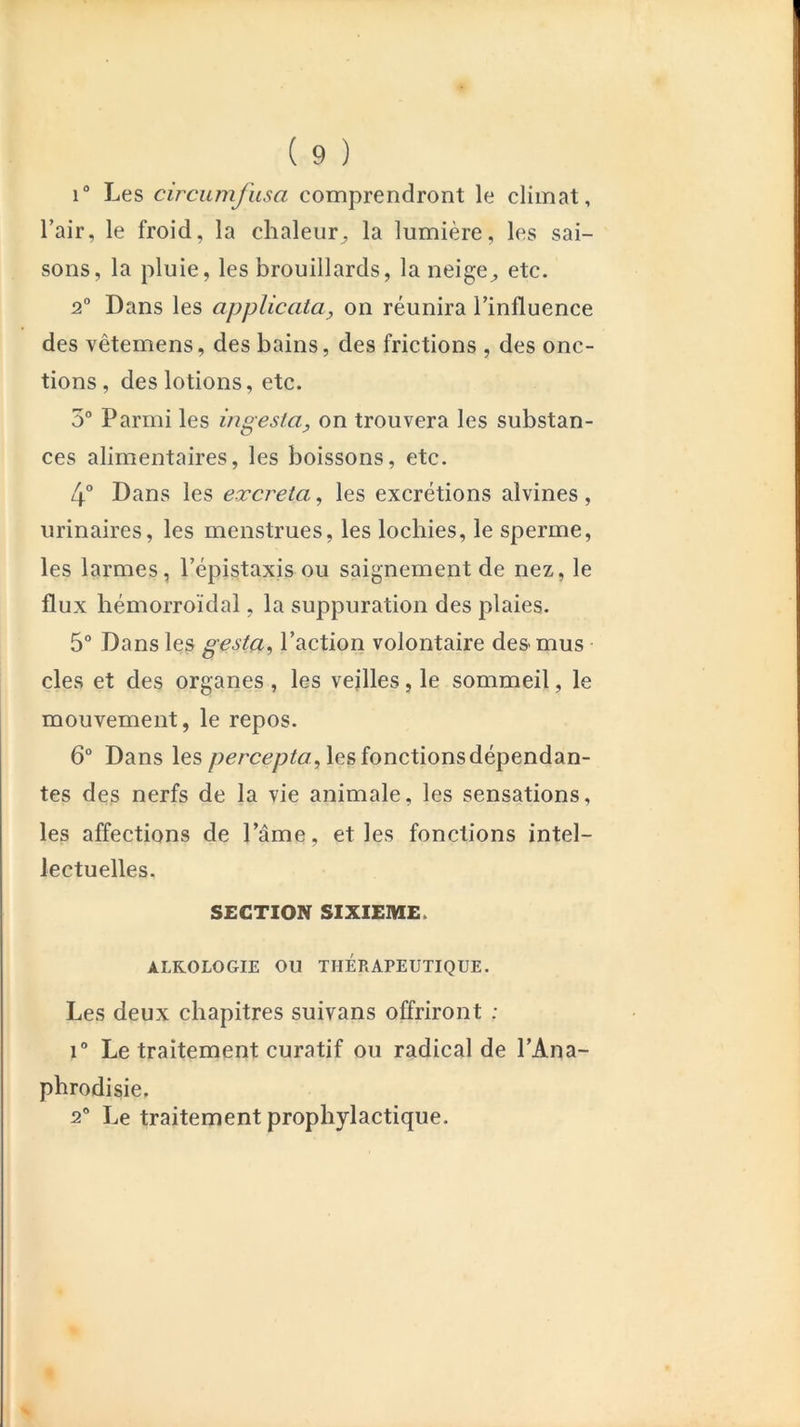 i“ Les circumfusa comprendront le climat, l’air, le froid, la chaleur, la lumière, les sai- sons, la pluie, les brouillards, la neige^ etc. 2° Dans les applicata, on réunira l’influence des vêtemens, des bains, des frictions , des onc- tions, des lotions, etc. 5° Parmi les ingesta, on trouvera les substan- ces alimentaires, les boissons, etc. 4° Dans les excreta^ les excrétions alvines, urinaires, les menstrues, les lochies, le sperme, les larmes, l’épistaxis ou saignement de nez, le flux hémorroïdal, la suppuration des plaies. 5° Dans les gesta^ l’action volontaire de& mus des et des organes , les veilles, le sommeil, le mouvement, le repos. 6° Dans les les fonctions dépendan- tes des nerfs de la vie animale, les sensations, les affections de l’âme, et les fonctions intel- lectuelles. SECTION SIXIEME. ALKOLOGIE OU THERAPEUTIQUE. Les deux chapitres suivans offriront : 1® Le traitement curatif ou radical de l’Ana- pbrodisie. 2® Le traitement prophylactique.