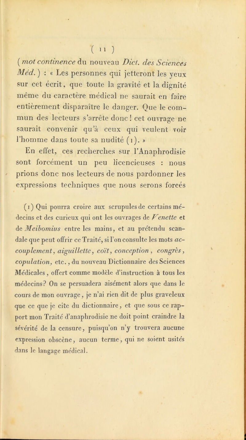 ( '■ ) ( mot continence du nouveau Dict. des Sciences Méd. ) : « Les personnes qui jetteront les yeux sur cet écrit, que toute la gravité et la dignité même du caractère médical ne saurait en faire entièrement disparaître le danger. Que le com- mun des lecteurs s’arrête donc ! cet ouvrage ne saurait convenir qu’à ceux qui veulent voir l’homme dans toute sa nudité (i). » En effet, ces recherches sur l’Anaphrodisie sont forcément un peu licencieuses : nous prions donc nos lecteurs de nous pardonner les expressions techniques que nous serons forcés (i) Qui pourra croire aux scrupules de certains mé- decins et des curieux qui ont les ouvrages de J^enette et àe Meihomius entre les mains, et au prétendu scan- dale que peut offrir ce Traité, si l’on consulte les mots ac- couplement, aiguillette, co'it, conception , congrès, copulation, etc., du nouveau Dictionnaire des Sciences Médicales, offert comme modèle d’instruction à tous les médecins? On se persuadera aisément alors que dans le cours de mon ouvrage, je n’ai rien dit de plus graveleux que ce que je cite du dictionnaire, et que sous ce rap- port mon Traité d’anaplirodisie ne doit point craindre la sévérité de la censure, puisqu’on n’y trouvera aucune expression obscène, aucun terme, qui ne soient usités dans le langage médical.