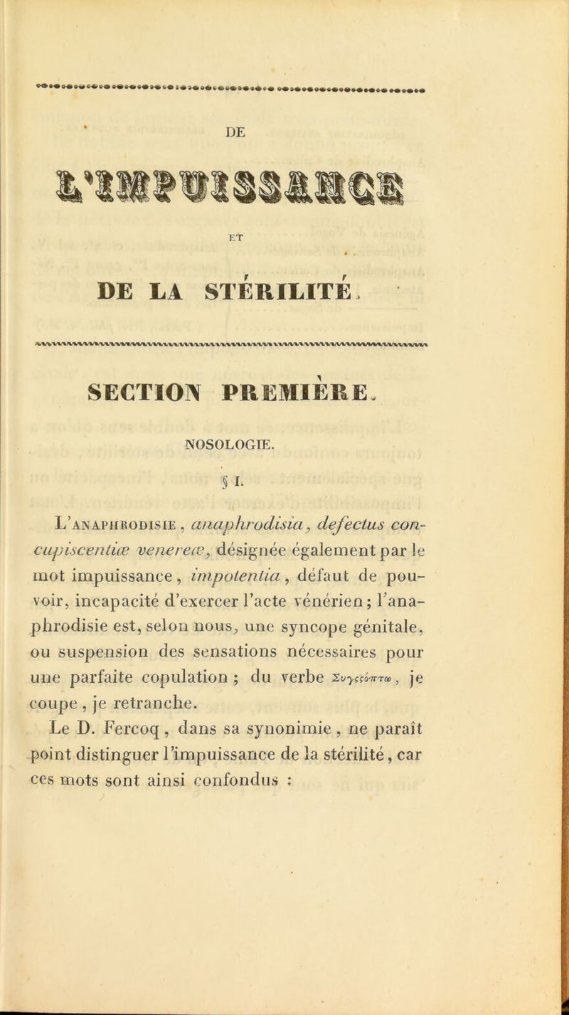 DE ET • « DE LA STÉRILITÉ. ‘VV%v'V'»/%v^%v%,vvv%^vm.'v^^vwvvx'VVA.vv'»/vv'www'vxv» x v%/vv*.x^/wv%/w%/mv%^^/%iwvww« SECTION PREMIÈRE- NOSOLOGIE. § I- L’anapjirodisie , anaphïüdisia, defectus con- CLipiscentice venereœ, désignée également par le mot impuissance, impolenlia, défaut de pou- voir, incapacité d’exercer l’acte vénérien; Tana- plirodisie est, selon nous, une syncope génitale, ou suspension des sensations nécessaires pour une parfaite copulation ; du verbe Xu-j.cçô'TrTa) , je coupe, je retranche. Le D. Fercoq, dans sa synonimie, ne paraît point distinguer l’impuissance de la stérilité, car ces mots sont ainsi confondus :