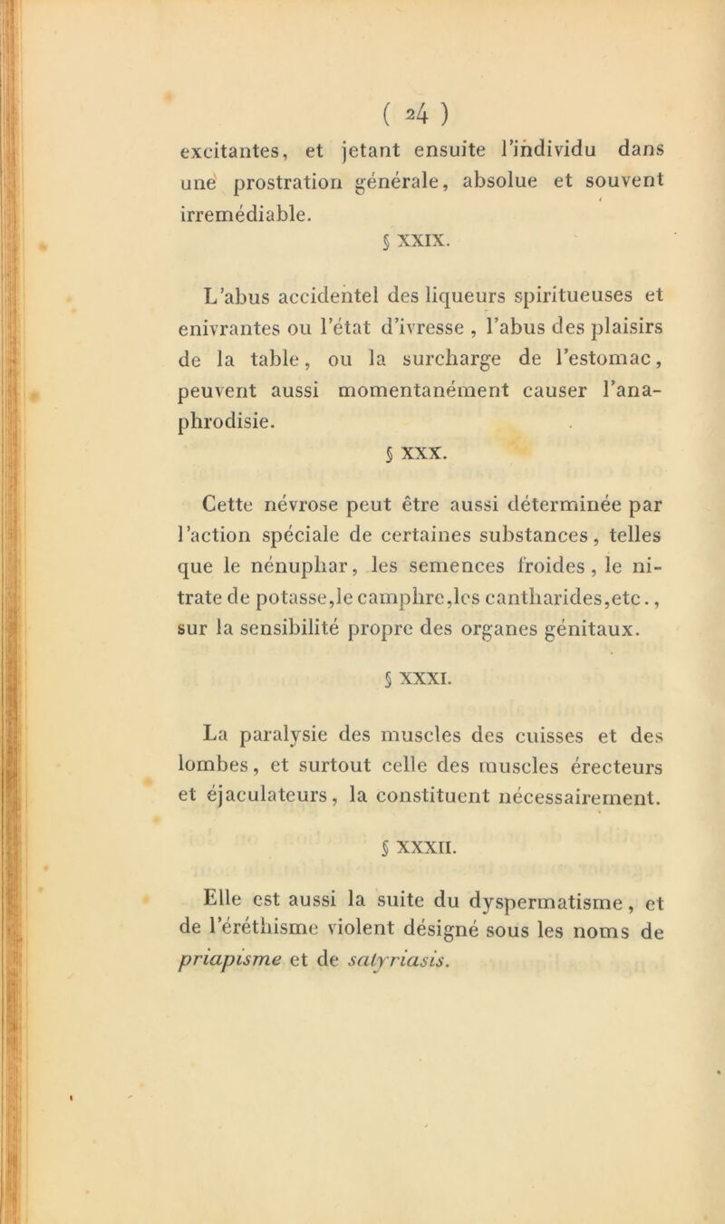 ( =4 ) excitantes, et jetant ensuite l’individu dans une' prostration générale, absolue et souvent irrémédiable. 5 XXIX. L’abus accidentel des liqueurs spiritueuses et enivrantes ou l’état d’ivresse , l’abus des plaisirs de la table, ou la surcharge de l’estomac, peuvent aussi momentanément causer l’ana- phrodisie. 5 XXX. Cette névrose peut être aussi déterminée par l’action spéciale de certaines substances, telles que le nénuphar, les semences froides, le ni- trate de potasse,le camphre,les cantharides,etc., sur la sensibilité propre des organes génitaux. § XXXI. La paralysie des muscles des cuisses et des lombes, et surtout celle des muscles érecteurs et éjaculateurs, la constituent nécessairement. § XXXII. Elle est aussi la suite du dyspermatisme, et de l’érethisme violent désigné sous les noms de priapisme et de saly riasis.