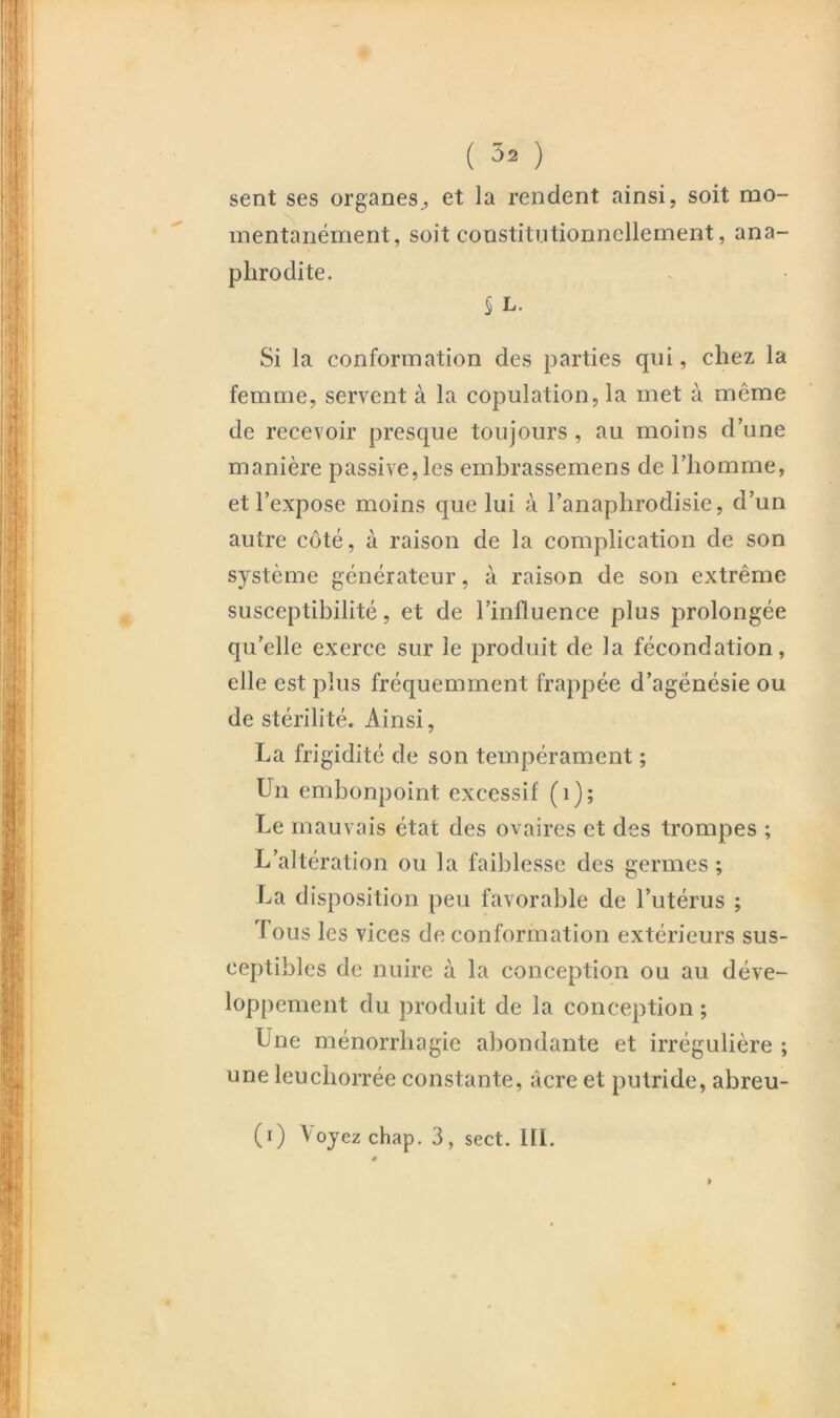 sent ses organes^ et la rendent ainsi, soit mo- mentanément, soit constitutionnellement, ana- plirodite. § L. Si la conformation des parties qui, chez la femme, servent à la copulation, la met à même de recevoir presque toujours, au moins d’une manière passive, les embrassemens de l’homme, et l’expose moins que lui à l’anaphrodisie, d’un autre côté, à raison de la complication de son système générateur, à raison de son extrême susceptibilité, et de l’influence plus prolongée qu'elle exerce sur le produit de la fécondation, elle est plus fréquemment frappée d’agénésie ou de stérilité. Ainsi, La frigidité de son tempérament ; Un embonpoint excessif (i); Le mauvais état des ovaires et des trompes ; L’altération ou la faiblesse des germes ; La disposition peu favorable de l’utérus ; fous les vices de conformation extérieurs sus- ceptibles de nuire à la conception ou au déve- loppement du produit de la conception ; Une ménorrbagie abondante et irrégulière ; une leucborrée constante, âcre et putride, abreu- (i) Voyez chap. 3, sect. III.