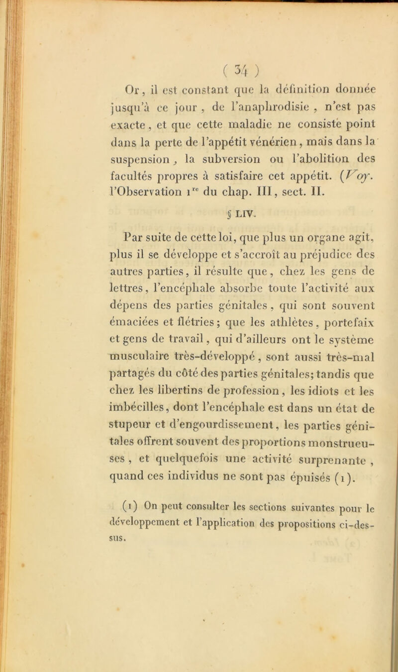 Or 5 il est constant que la définition donne^e jusqu’il ee jour , de l’anaplirodisie , n’est pas exacte, et que cette maladie ne consisté point dans la perte de l’appétit vénérien, mais dans la suspension ^ la subversion ou l’abolition des facultés propres à satisfaire cet appétit, {^of. l’Observation 1“^ du chap. III, sect. II. 5 LIV. Par suite de cette loi, que plus un organe agit, plus il se développe et s’accroît au préjudice des autres parties, il résulte que, chez les gens de lettres, l’encéphale absorbe toute l’activité aux dépens des parties génitales , qui sont souvent émaciées et flétries ; que les athlètes, portefaix et gens de travail, qui d’ailleurs ont le système musculaire très-développé, sont aussi très-mal partagés du côté des parties génitales; tandis que chez les libertins de profession, les idiots et les imbécilles, dont l’encéphale est dans un état de stupeur et d’engourdissement, les parties géni- tales offrent souvent des proportions monstrueu- ses , et quelquefois une activité surprenante , quand ces individus ne sont pas épuisés (1). (i) On peut consulter les sections suivantes pour le développement et l’application des propositions ci-des- sus.