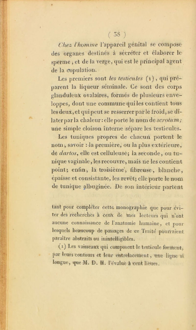 Chez llwnune rappareil génital se compose des organes destinés à sécréter et élaborer le sperme ^ et de la verge, qui est le principal agent de la copulation. Les premiers sont les testicules (i), qui pré- parent la liqueur séminale. Ce sont des corps glanduleux ovalaires, formés de plusieurs enve- loppes, dont une commune qui les contient tous les deux, et qui peut se resserrer par le froid, se di- later par la chaleur relleporte le nom de scrotum; une simple cloison interne sépare les testicules. Les tuniques propres de chacun portent le nom, savoir : la première, ou la plus extérieure, de dartos, elle est celluleuse; la seconde, ou tu- nique vaginale, les recouvre, mais ne les contient point; enfin, la troisième', fibreuse, blanche, épaisse et consistante, les revêt; elle porte le nom de tunique ^Ibuginée. De son intérieur partent tant pour compléter cette monographie que pour évi- ter des recherches à ceux de mes lecteurs qui n’ont aucune connaissance de l’anatomie humaine, et pour lesquels beaucoup de passages de ce Traité pounaient paraître abstraits ou inintelligibles. (i) Les vaisseaux qui composent le testicule forrftcnt, par leurs contours et leur entrelacement, une ligne si longue, que M. D. H. l’évalue à cent lieues.