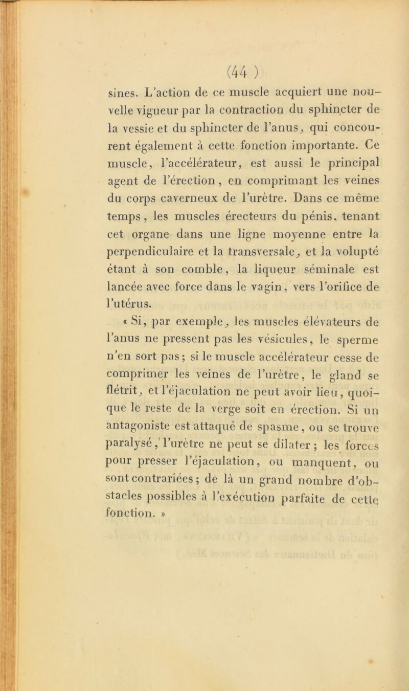 sines. L’action de ce muscle acquiert une nou- velle vigueur par la contraction du sphincter de la vessie et du sphincter de l’anus^ qui concou- rent également à cette fonction importante. Ce muscle, l’accélérateur, est aussi le principal agent de l’érection, en comprimant les veines du corps caverneux de l’urètre. Dans ce même temps, les muscles érecteurs du pénis, tenant cet organe dans une ligne moyenne entre la perpendiculaire et la transversaleet la volupté étant à son comble, la liqueur séminale est lancée avec force dans le vagin, vers l’orifice de l’utérus. « Si, par exemple^ les muscles élévateurs de l’anus ne pressent pas les vésicules, le sperme n’en sort pas; si le muscle accélérateur cesse de comprimer les veines de l’urètre, le gland se flétrit^ et l’éjaculation ne peut avoir lieu, quoi- que le reste de la verge soit en érection. Si un antagoniste est attaqué de spasme, ou se trouve paralysé,Turètre ne peut se dilater; les forces pour presser l’éjaculation, ou manquent, ou sont contrariées; de là un grand nombre d’ob- stacles possibles à l’exécution parfaite de cette fonction. »