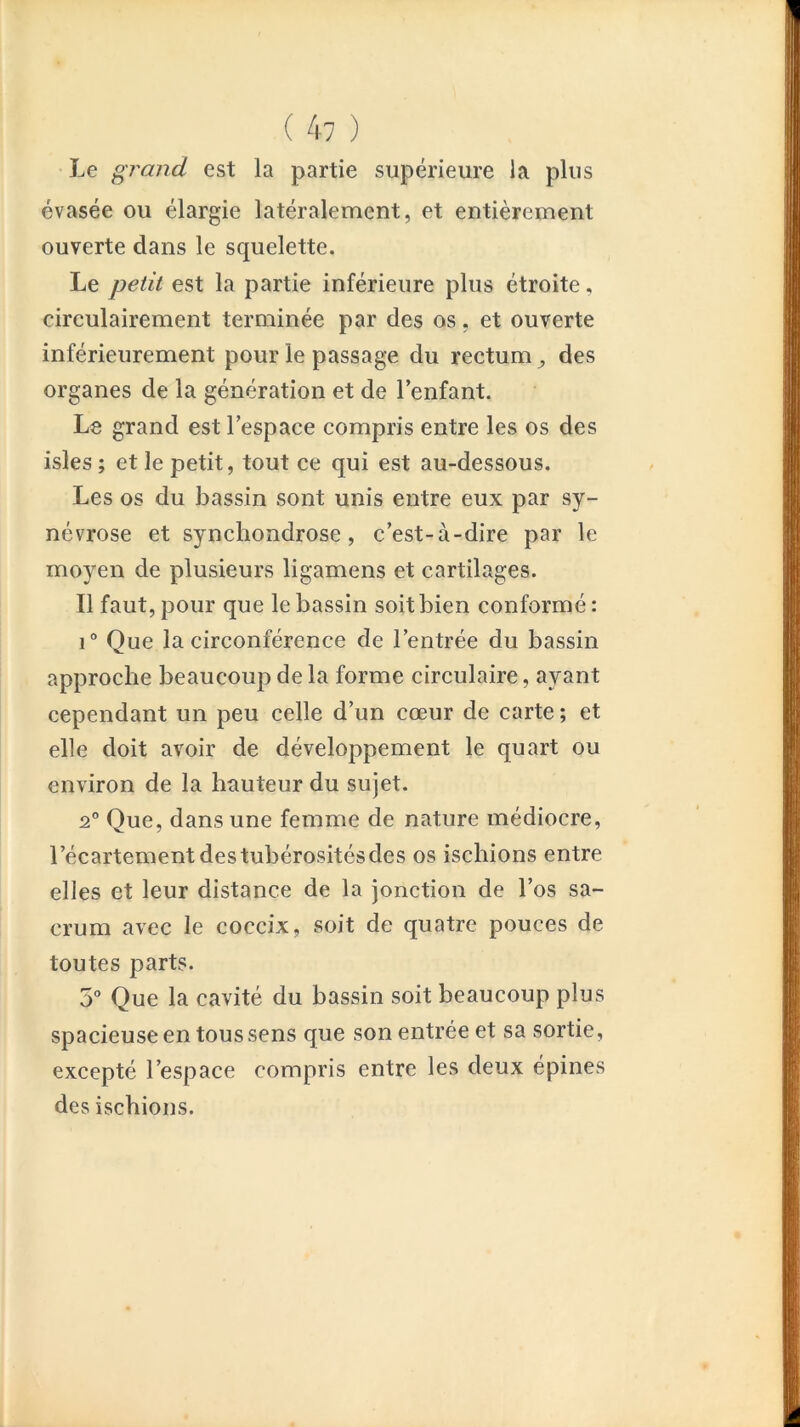 Le grand est la partie supérieure la plus évasée ou élargie latéralement, et entièrement ouverte dans le squelette. Le petit est la partie inférieure plus étroite, circulairement terminée par des os, et ouverte inférieurement pour le passage du rectum^ des organes de la génération et de l’enfant. Le grand est l’espace compris entre les os des isles ; et le petit, tout ce qui est au-dessous. Les os du bassin sont unis entre eux par sy- névrose et syncliondrose, c’est-à-dire par le moyen de plusieurs ligamens et cartilages. Il faut, pour que le bassin soit bien conformé : 1° Que la circonférence de l’entrée du bassin approche beaucoup de la forme circulaire, ayant cependant un peu celle d’un cœur de carte ; et elle doit avoir de développement le quart ou environ de la hauteur du sujet. 2° Que, dans une femme de nature médiocre, l’écartementdestubérositésdes os ischions entre elles et leur distance de la jonction de l’os sa- crum avec le coccix, soit de quatre pouces de toutes parts. 5° Que la cavité du bassin soit beaucoup plus spacieuse en tous sens que son entrée et sa sortie, excepté l’espace compris entre les deux épines des ischions.