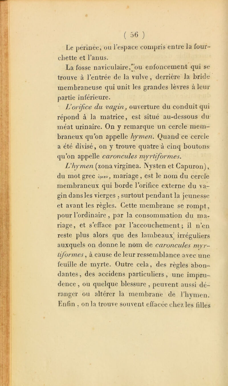 ( ->6 ) Le périnée, ou l’espace compris entre la four- chette et l’anus. i La fosse naviculaire,hu enfoncement qui se trouve à l’entrée de la vulve, derrière la bride membraneuse qui unit les grandes lèvres à leur partie inférieure. JJ orifice du vagin ^ ouverture du conduit qui répond à la matrice, est situé au-dessous du méat urinaire. On y remarque un cercle mem- braneux qu’on appelle hymen. Quand ce cercle a été divisé, on y trouve quatre à cinq boutons qu’on appelle caroncules myrtiformes. L’hymen (zona virginea. Nysten et Gapuron), du mot grec vfxnv, mariage, est le nom du cercle membraneux qui borde l’orifice externe du va- gin dans les vierges . surtout pendant la jeunesse et avant les règles. Cette membrane se rompt, pour l’ordinaire, par la consommation du ma- riage, et s’efface par l’accouchement; il n’en reste plus alors que des lambeaux] irréguliers auxquels on donne le nom de caroncules myr- liformesà cause de leur ressemblance avec une feuille de myrte. Outre cela, des règles abon- dantes , des accidens particuliers, une impru- dence , ou quelque blessure , peuvent aussi dé- ranger ou altérer la membrane de l’iiviiien. Enfin , on la trouve souvent effacée chez les filles