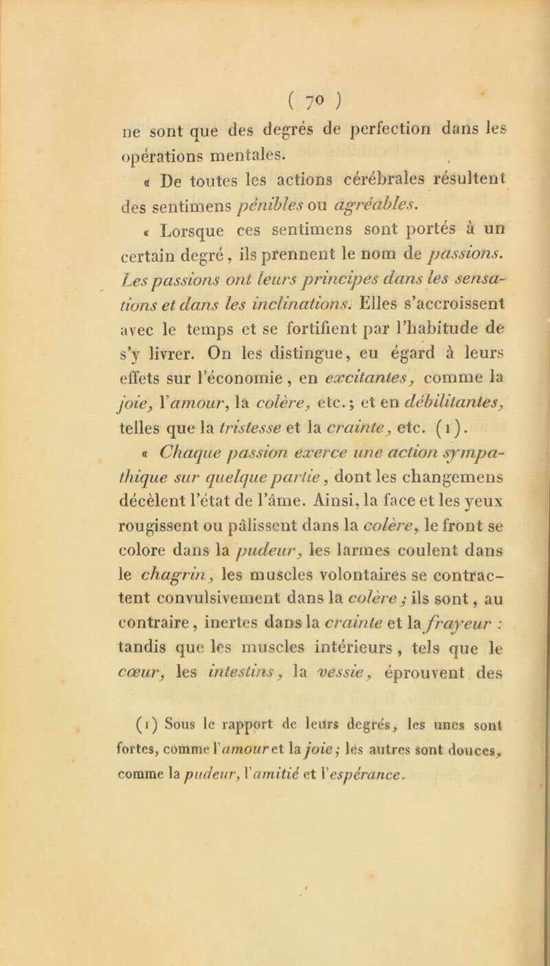 ( 7» ) ne sont que des degrés de perfection dans les opérations mentales. « De toutes les actions cérébrales résultent des sentimens pénibles ou agréables. « Lorsque ces sentimens sont portés à un certain degré, ils prennent le nom de passions. Les passions ont leurs principes dans les sensa- tions et dans les inclinations. Elles s’accroissent avec le temps et se fortifient par l’iiabitude de s’y livrer. On les distingue, eu égard à leurs effets sur l’économie, en excitantes, comme la joie, Vamour, la colère, etc.; et en débilitantes, telles que la tristesse et la crainte, etc. ( i ). « Chaque passion exerce une action sympa- tJdque sur quelque partie, dont les changemens décèlent l’état de l’âme. Ainsi, la face et les yeux rougissent ou pâlissent dans la colère, le front se colore dans la pudeur, les larmes coulent dans le chagrin, les muscles volontaires se contrac- tent convulsivement dans la colère ^ ils sont, au contraire, inertes dans la crainte et la frayeur : tandis que les muscles intérieurs, tels que le cœur, les intestins, la vessie, éprouvent des (i) Sous le rapport de leurs degres, les unes sont fortes, comme ï amour e.t la joie-, les autres sont douces^ comme la pudeur, Xamitié et Xespérance.