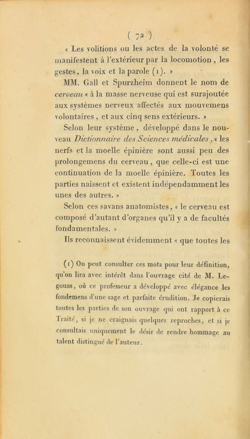 (c Les voûtions ou les actes de la volonté se manifestent à l’extérieur par la locomotion , les gestes, la voix et la parole (i). » MM. Gall et Spurzheim donnent le nom de cerveau « à la masse nerveuse qui est surajoutée aux systèmes nerveux affectés aux mouvemens volontaires , et aux cinq sens extérieurs. » Selon leur système , développé dans le nou- veau Dictionnaire des Sciences médicales, « les nerfs et la moelle épinière sont aussi peu des prolongemens du cerveau, que celle-ci est une continuation de la moelle épinière. Toutes les parties naissent et existent indépendamment les unes des autres. » Selon ces savans anatomistes, « le cerveau est composé d’autant d’organes qu’il y a de facultés fondamentales. » Ils reconnaissent évidemment que toutes les (i) On peut consulter ces mots pour leur définition, qu’on lira avec intérêt dans l’ouvrage cité de M. Le- gouas, où ce professeur a développé avec élégance les fondemens d’une sage et parfaite érudition. Je copierais toutes les parties de son ouvrage qui ont rapport à ce Traité^ si je ne craignais quelques reproches, et si je consultais uniquement le désir de rendre hommage au talent distingué de hauteur.