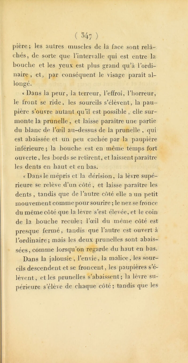 ( ) pière ; les autres muscles de la face sont relâ- chés, de sorte que rintervalle qui est entre la bouche et les yeux est plus grand qu’à l’ordi- naire , et, par conséquent le visage paraît al- longé. «Dans la peur, la terreur, l’effroi, l’horreur, le front se ride, les sourcils s’élèvent, la pau- pière s’ouvre autant qu’il est possible, elle sur- monte la prunelle , et laisse paraître une partie du blanc de l’œil au-dessus de la prunelle , qui est abaissée et un peu cachée par la paupière inférieure ; la bouche est en même temps fort ouverte, les bords se retirent, et laissent paraître les dents en haut et en bas. « Dans le mépris et la dérision, la lèvre supé- rieure se relève d’un côté, et laisse paraître les dents, tandis que de l’autre côté elle a un petit mouvement comme pour sourire ; le nez se fronce du même côté que la lèvre s’est élevée, et le coin de la bouche recule; l’œil du même côté est presque fermé, tandis que l’autre est ouvert à l’ordinaire; mais les deux prunelles sont abais- sées, comme lorsqu’on regarde du haut en bas. Dans la jalousie , l’envie, la malice, les sour- cils descendent et se froncent, les paupières s’é- lèvent, et les prunelles s’abaissent; la lèvre su- périeure s’élève de chaque côte ; tandis que les